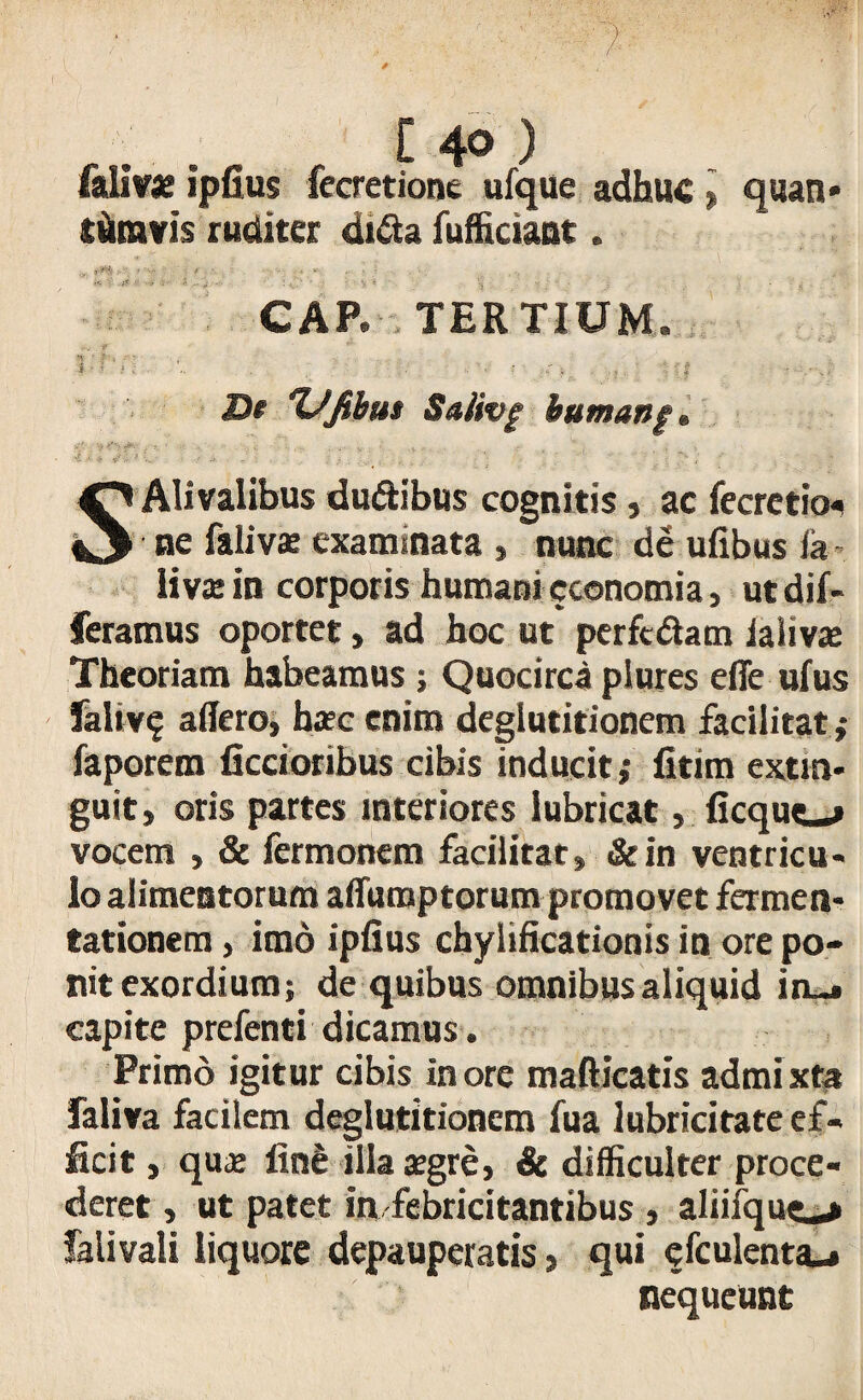 fallf* ipfius fecretione ufque adhuc » quan* tum?is ruditer dida fufficiant. i i-.-.-. . -1 ;• ? ? CAP. TERTIUM. M ' J , - - i —: * • .. . . f | ■ • - XJfibm Saiivg bumanf® SAlivalibus du&ibus cognitis, ac fecretio- ne filivx examinata , nunc de ufibus ia livae in corporis humani cconomia, ut dif¬ feramus oportet, ad hoc ut perftdam ialivas Theoriam habeamus; Quocirca plures efle ufus faliv? affero, hasc enim deglutitionem facilitat,- faporem Aecioribus cibis inducit; fitim extra- guit, oris partes interiores lubricat, ficque^» vocem , & fermonem facilitat, &in ventricu¬ lo alimentorum affiimptorum promovet fermen- tationem, imo ipfius chylificationis in ore po¬ nit exordium; de quibus omnibus aliquid in-» capite prefenti dicamus. Primo igitur cibis inore mafticatis admixta faliva facilem deglutitionem fua lubricitate ef¬ ficit , qus fini illa aegre, & difficulter proce¬ deret , ut patet in febricitantibus , aliifquc-» falivali liquore depauperatis, qui cfculenta-» nequeunt