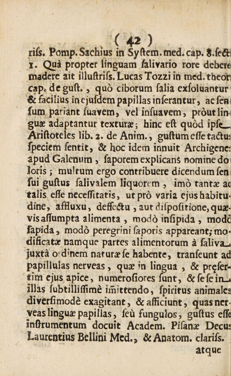. ( 4* ) rife. Pomp.Sachius in Syftcm.tned.cap. S.fedfc x. Qua propter linguam falivario rore debere madere ait Illuftrifs. Lucas Tozzi in med.theor cap« deguft., quo ciborum falia exfoluantur & facilius incjufdempapillas inferantur, aefea fum pariant fuavem, vel infuavem, prout lin guas adaptantur texturae; hinc eft quod ipfe_ Ariftoteles lib. 2. de Anim., guftumeffetadtu: fpeciem fentit, & hoc idem innuit Archigene: apud Galenum , faporem explicans nomine do loris ; multum ergo contribuere dicendum fen fui guftus falivalem liquorem , imo tantae ac talis effe neceffitatis, ut pro varia ejus habitu¬ dine, affluxu, deficit a , aut ^ilpoOrione, quae¬ vis afiumpta alimenta , modo infipida , mode fapida, modo peregrini faporis appareant; mo¬ dificatae namque partes alimentorum a faliva.* juxta od*nem nat urar fe habente, tranfeunt ad papilluias nerveas, quae in lingua , & pr$fer- tim ejus apice, numerofiores funt, &fefein_i illas fubtilliffime tmitteodo, fpiritus animales diverfimode exagitant, de afficiunt, quas ner■ yeas linguae papillas, feu fungulos, gudus effe inftru mentum docuit Academ. Pifanas Decus Laurentius Bellini Med., & Anatom. clarifs. atque