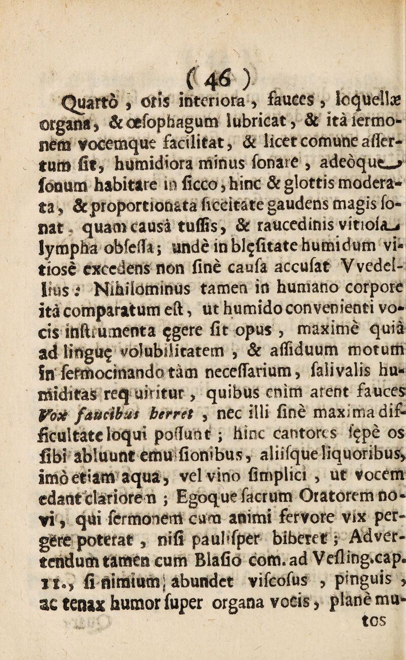 Quarto , otis interiora , fauces , loquellae organa* &oefophagum lubricat* & italermo- nem vocemque facilitat, & licet comune a (fer¬ tum fit, bumidiora minus fonare , adedque_> fonum habitare in ficco, hinc & glottis modera¬ ta » &proportionata (recitate gaudens magis fo- nat.quam causa tuffis, & raucedinis vitio(a_< lympha obfeffa; unde inhietate hutnidum vi¬ tiose excedens non fine caufa accufat Vvedel- ltus * Nihilominus tamen in humano corpore ita comparatum eft * ut humido convenienti vo¬ cis inftmmenta $gere fit opus , maxime quia ad llngu? volubilitatem , & affiduum motum in fefmocinando tam neceffarium, falivalis hu- miditas req uintur , quibus enim arent fauces Fosi faucibus berret , nec illi fine maxima dif¬ ficultate loqui poffunt; hinc cantores f$pe os libi abluunt emu fionibus, aliifque liquoribus* imdetiam aqua, vel vino fitnplici , ut vocem edant clariore m ; Egoque facrum Oratorem no¬ vi» qui fermonem cum animi fervore vix per¬ gere poterat , nifi paubfper biberet; Adver¬ tendum tamen cum Blafio com.ad Vefling»cap. it., fi nimium; abundet vifeofus , pinguis , ac tenax humor fuper organa vocis, plane mu-