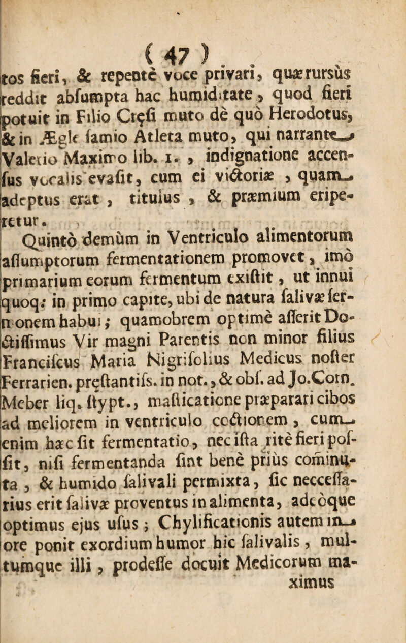Itos fieri, & repente voce privari, quae rursus reddit abfumpta hac huroiditate , quod fieri potuit in Filio Cr^fi muto de quo Herodotus, &in Aigle iarnio Atleta muto, qui narrante-» Valerio Maximo lib. i. , indignatione accen- fus voratis evafit, cum ei vigori» , quam_. adeptus erat , titulus , & praemium eripe¬ retur. Quinto demum in Ventriculo alimentorum ladumptorum fermentationem promovet, imo primarium eorum fermentum exiftit, ut innui quoq: in primo capite, ubi de natura falivae fer- nonem habui; quaroobrem optime aderit Do* didimus Vir magni Parentis non minor filius Francifcus Maria Kigrifblius Medicus noder iFerrarien. predantifs. in not., & obi. ad Jo.Cotn. ijvlcbcr liq. ftypt., mafiicatione ptaparari cibos ad meliorem in ventriculo ccdionem , cum_. [enim hac fit fermentatio, nec ifta rite fieri poi- fit, mfi fermentanda fint bene prius commu¬ ta , & huirndo ialivali permixta, fic necceda- rius eritfaiivar proventus in alimenta, adedque |optimus ejus ufus ; Chylificattonis autem in-» ore ponit exordium humor hic ialivalis , mul¬ tumque illi, prodede docuit Medicorum ma¬ ximus