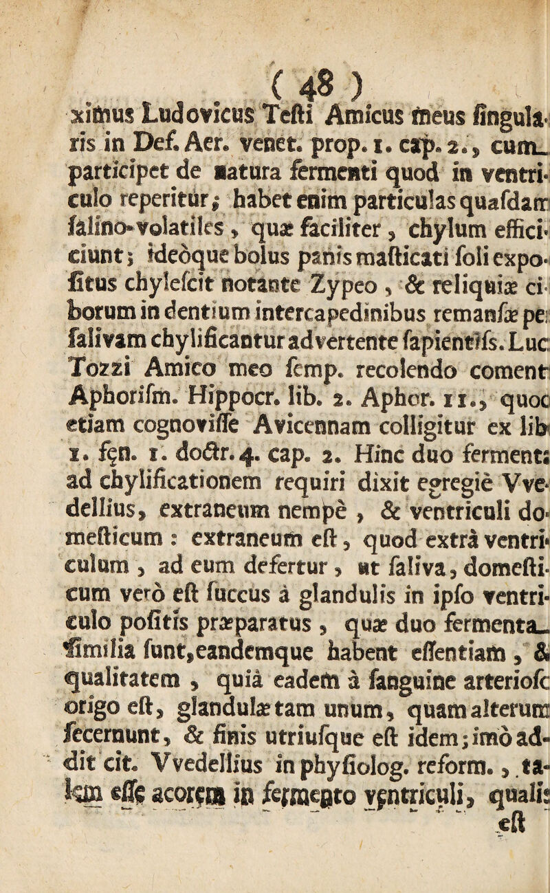 xitaus Ludovicus Tcfti Amicus tneus Unguit' ris in Def. Aer. venet. prop. i. cap.2., cum_ participet de natura fermenti quod in ventri¬ culo reperitur» habet enim particulas quafdair falino* volatiles > quae faciliter, chylum effici- ciunt; idedque bolus panis mafticati foli expo¬ litus chylefcit notante Zypeo , & reliquia ci¬ borum in dentium intercapedinibus remanfa per falivam chylificantur advertente fapientifs.Luc Tozzi Amico meo fcmp, recolendo coment Aphorifm. Hippocr. lib. 2. Aphor. ii., quoc etiam cognovifle Avicennam colligitur ex lib i. £qa. 1. do<ftr.4« cap. 2. Hinc duo ferments ad chylificationem requiri dixit egregie Vve- dellius > extraneum nempe , & ventriculi do- mefticum : extraneum eft, quod extrl ventri¬ culum , ad eum defertur, ut faliva, domefti- cum vero eft fuccus a glandulis in ipfo ventri¬ culo pofitis praeparatus , quae duo fermenta- Similia funt»eandemque habent eflentiam, & qualitatem » quia eadem a fanguine arteriofc origo eft, glandula: tam unum, quam alterum fecernunt, & finis utriufque eft idem; imo ad¬ dit cit. Vvedellius in phyfiolog. reform., ta- kffi eflc acorem in fcfmeQto Vfntriculi, quali: eft