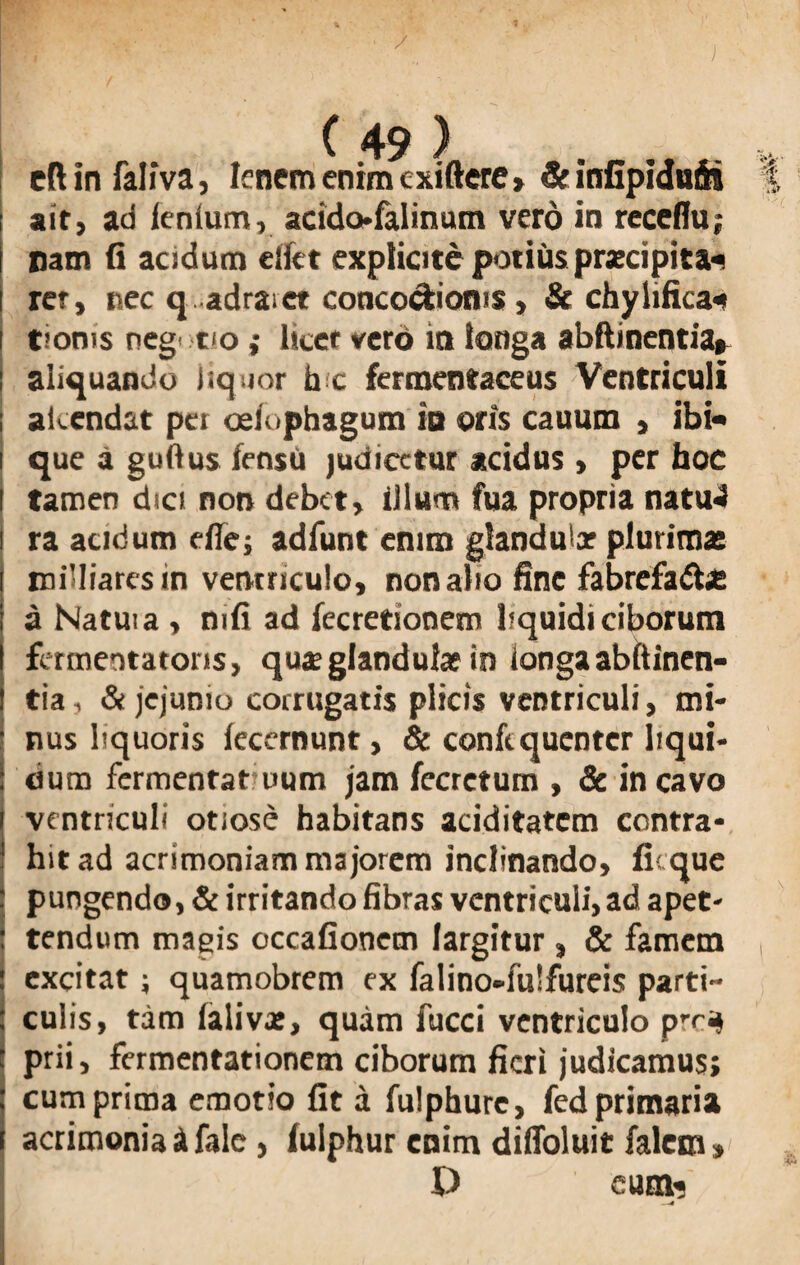 / 7 C 49 ) . cft in faliva, I?nem enim cxiftere > 5c infipiauSi ait, ad lenium, acidofalinum vero in receflu; nam fi acidum elfet explicite potius praecipita^ rer, nec qadraet conco^ioms , & chylifica* tioms neg' tio; licet vero in longa abftinentia» aliquando liquor h c fermentaceus Ventriculi akendat per oslophagum is oris cauum , ibi* que a guftus fensu judicetur acidus , per hoc tamen dici non debet, illum fua propria natu4 ra acidum efie; adfunt enim glanduix plurima: rniHiares in ventriculo, non alio fine fabrefa&x a Natui a , mfi ad fecretionem liquidi ciborum fertnentatons, quae glandulae in longa abftinen¬ tia-, & jejunio corrugatis plicis ventriculi, mi¬ nus liquoris lecernunt, & confequcnter liqui¬ dum fermentat uum jam fecrctum , & incavo ventriculi otiose habitans aciditatcm contra¬ hit ad acrimoniam majorem inclinando, fi; que pungendo, & irritando fibras ventriculi, ad apet- tendum magis occafionem largitur , & famem excitat; quamobrem ex falino-fulfureis parti¬ culis, tam lalivx, quam fucci ventriculo pTi» prii, fermentationem ciborum fieri judicamus; cum prima emotio fit a fulphure, fed primaria acrimonia i falc, (ulphur enim diffoluit faletn, £> cum* —4