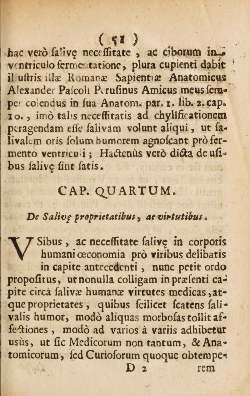 hac v^rd fa'iv£ neceffitate , ac ciborum iiui ventriculo fern.e' tatione, plura cupienti dabit il uftrisiilae Komanse Sapientia; Anatomicus Alexander Paicoii Pirufinus Amicus meus fera- pe? co endus in fua Anatom. par. i. lib. a.cap. io., imo tabs neceffitatis ad chylificationetn | peragendam effe falivam volunt aliqui, ut fa* [ livakm oris folum bumnrero agnofcant profer- : mento ventricu i; Ha&enus verd di&a de ufi- ; bus falivf fint latis. CAP. QUARTUM. \ \ H* * > * ’ I * 1 v< De Salivf proprietatibus, ae virtutibus. V Sibus, ac neceffitatc faliv§ in corporis humani oeconomia pro viribus delibatis in capite antecedenti, nunc petit ordo propofitus, utnonulla colligam inprxfenti ca- : pite circa falivx humans virtutes medicas,at¬ que proprietates , quibus fcilicet fcatens fali- valis humor, modo aliquas morbofas tollit af- fe^iones , modo ad varios a variis adhibetur usus, ut fic Medicorum non tantum, & Ana¬ tomicorum , fed Curioforum quoque obtempe- D 2 rem