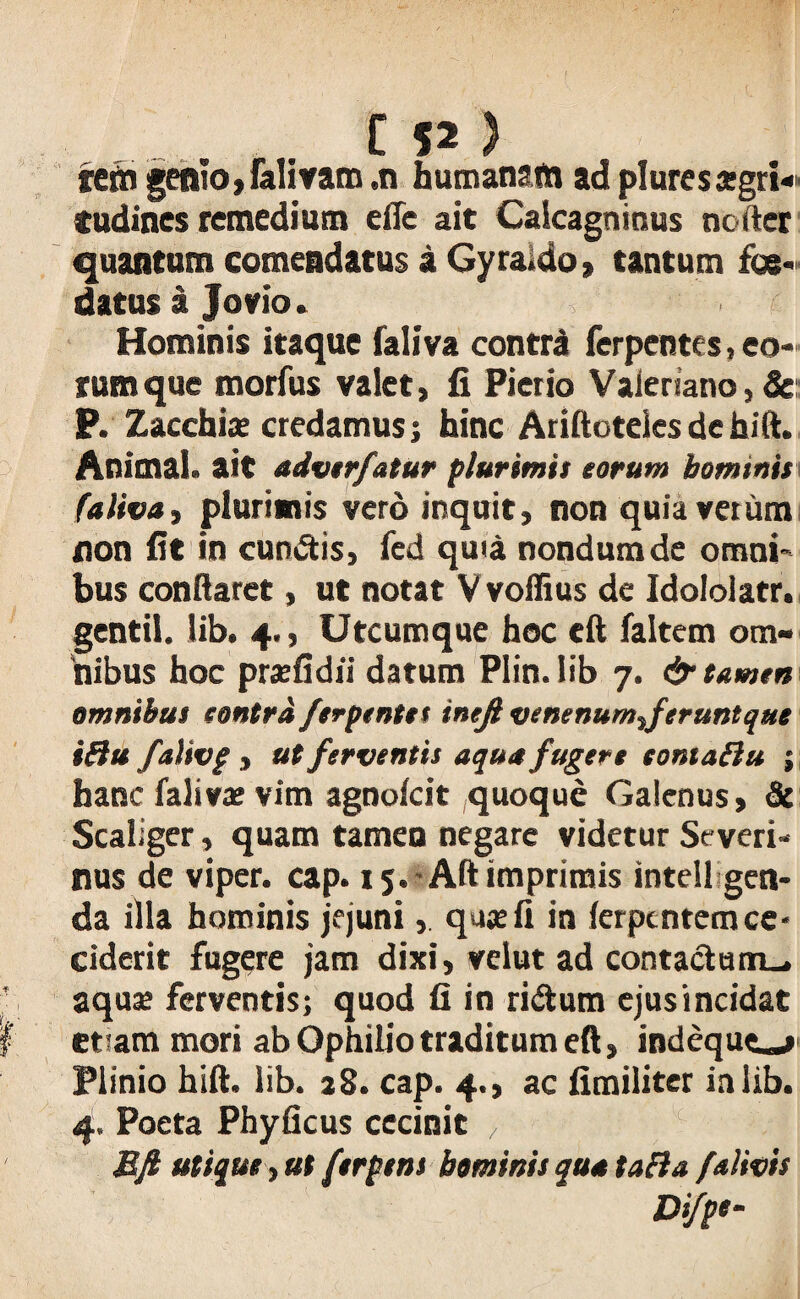 rern genio9falivana ,n humanam ad pluresxgri« tudines remedium eflc ait Caicagninus noder quantum comendatus a Gyraido, tantum foe¬ datus i Jovio. Hominis itaque faliva contrd ferpentes, eo¬ rum que morfus valet, fi Pierio Valeriano, Sc P. Zacchiae credamus; hinc Ariltoteles de hift. Animal, ait adverfatur plurimis eorum hominis falivay plurimis vero inquit, non quia verum non fit in cunctis, fed quia nondum de omni¬ bus conflaret, ut notat Vvoffius de Idololatr. gentil. lib. 4., Utcumque hoc eft faltem om¬ nibus hoc prxfidii datum Plin. lib 7. & tamen omnibus eontrd ferpentes inejl venenum%ferunt que i&u falivg , ut ferventis aqua fugere tomaflu ; hanc falivae vim agnofcit quoque Galenus, & Scaliger, quam tameu negare videtur Severi- nus de viper. cap. 15.-Altimprimis inteil gen- da illa hominis jejuni, quae fi in ierpentem ce¬ ciderit fugere jam dixi, velut ad contactam-, aquae ferventis; quod fi in ri&utn ejus incidat etiam mori ab Ophilio traditum eft, indequiu Plinio hift. lib. 28. cap. 4., ac fimiliter in lib. 4. Poeta Phyficus cecinit , . Eft utique t ut ferpens hominis qua talia falivis Difpt-