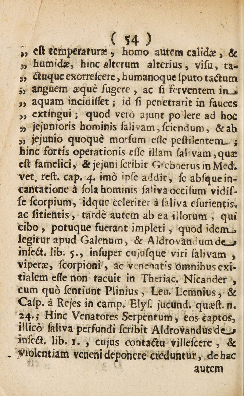 », eft temperatura; s homo autem calida; > Sc S) humide, hinc alterum alterius, vifu, ta- ,, &uqueexorrefcere, humanoque lputo ta&utn >> anguem sque fugere , ac fi ferventem in_» j» aquam inciclilfet; id fi penetrarit in fauces extingui; quod vero ajunt po iere ad hoc j, jejunioris hominis falivam,fciendum, &ab j) jejunio quoque morfum efie peftilentenru ; hinc fortis operationis ede tliatn fal vam,qua; eft famelici, & jejuni fcribit Grebnerus in Med. vet. reft. cap. 4« imo ipfe addit, fe abfquein¬ cantatione a folahominis fabvaoccifum vidif- fe fcorpium, idque celeriter a faliva efurientis, ac fitientis, tarde autem ab ea illorum , qui cibo, potuque fuerant impleti, quod idem_, legitur apud Galenum, & AIdrovan 'umdf « infed. lib. 5., infuper cujufque viri falivam , vipera;, fcorpioni > ac venenatis omnibus exi¬ tialem ede non tacuit in Theriac. Nicander , cum quo fentiunt Plinius , Leu. Lemnius, & Calp. a Rejes in camp. Elyf. juciind. quxft. n. M*> Hinc Venatores Serpentum, eos captos, illicb faliva perfundi fcribit Aldrovandus lnfe<ft, lib. 1. , cujus cootadtu villefcere , & . Violentiam veneni deponere creduntur, de hac autem