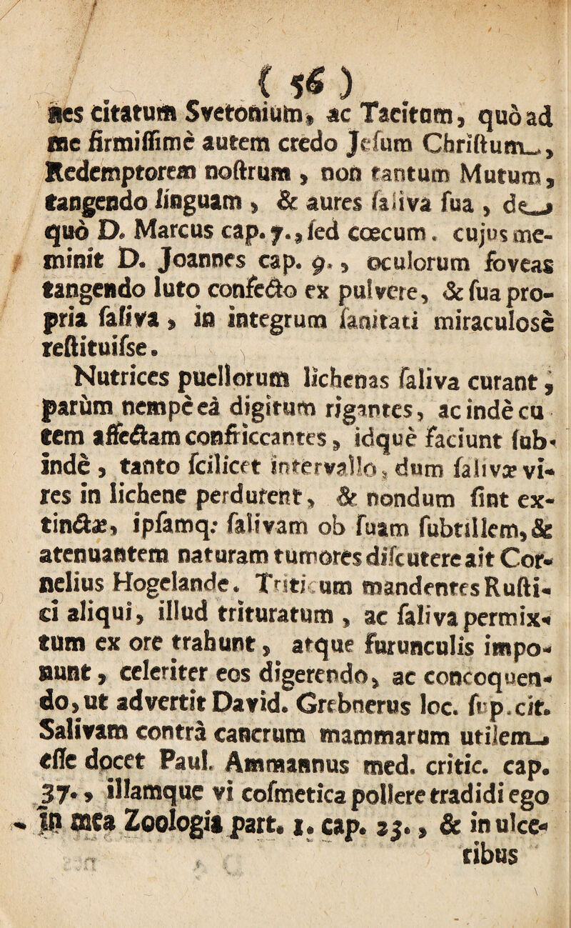 aes citatum Svetonium, ac Tacitam, quoad ne firmiffime autem credo Jefum Chriftum_, Redemptorem noftrum , non tantum Mutum, tangendo linguam > & aures faiiva fua , d«_j quo D. Marcus cap. 7., fed coecum. cujo? me¬ minit D. Joannes cap. 9», oculorum foveas tangendo luto confe&o ex pulvere, & fua pro¬ pria faiiva , in integrum iaairati miraculose reftituifse. Nutrices puellorum lichenas faiiva curant, parim nempe ea digitum rigantes, ac inde cu tem affe&am conflictantes, id que faciunt fub> inde , tanto fcilicet intervallo, dum falivje vi¬ res in lichene perdurent, & nondum fint ex- tindte, ipfamq: falivam ob fuam fubnllem,& atenuantera naturam tumores difcutere ait Cor¬ nelius Hogeiande. Triticum mandentes Rufti- d aliqui, illud trituratum , ae faiiva permix¬ tum ex ore trahunt, atque furunculis impo¬ nunt, celeriter eos digerendo, ac concoquen¬ do,ut advertit David. Grebnerus loc. fvp.cit. Salivam contra cancrum mammarum utilem-» «ffe docet Paul, Ammannus med. critic. cap. 37., illamque vi cofmetica pollere tradidi ego Ifl ffita Zoologia part. j. cap. 35., & in ulce¬ ribus