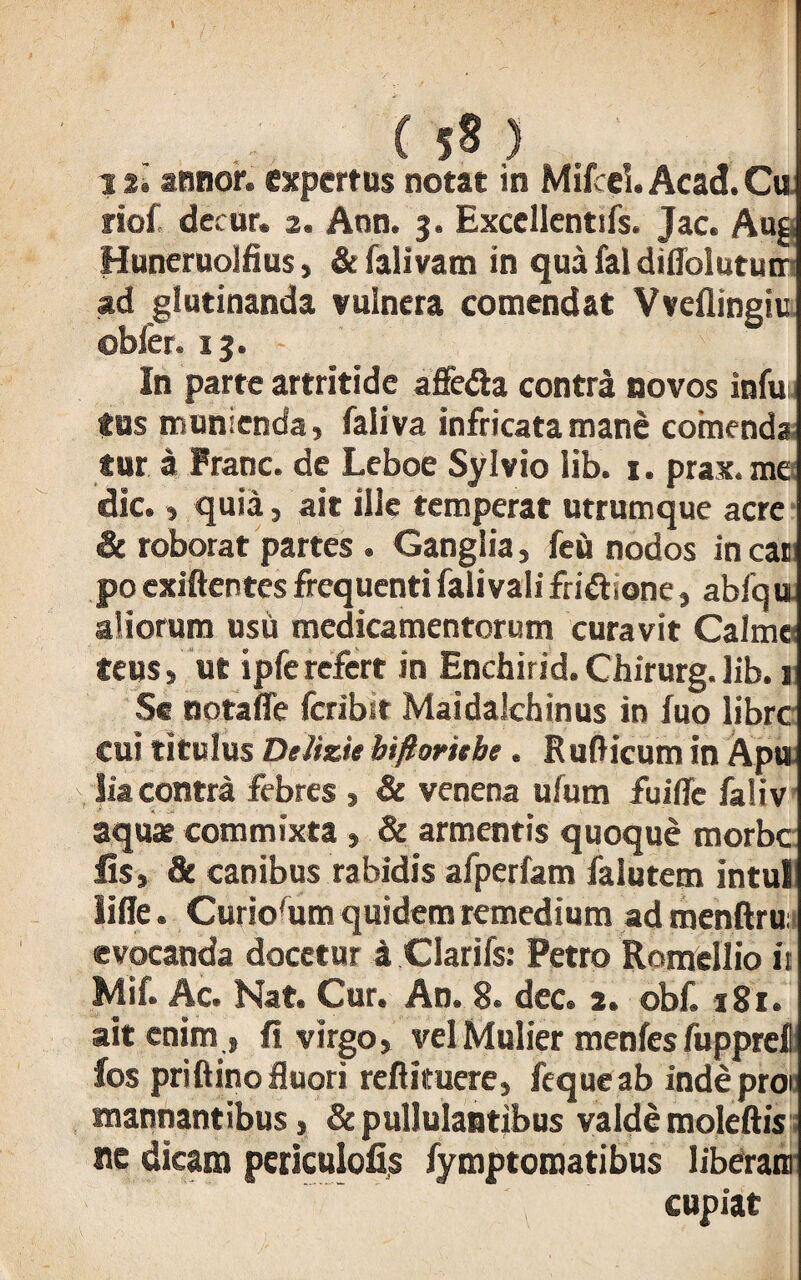 12» annor, expertus notat in Mifcel. Acad.Cu riof decor. 2. Ann. 3. Exccllentifs. Jac. Au§ Huneruolfius, & falivam in qua fal difloiututr ad glutinanda vulnera comendat Vveflingiu obler. 13. In parte artritide affe&a contra novos infui fas munienda, faliva infricata mane comenda fur a Franc. de Leboe Sylvio lib. 1. prax. me dic., quia, ait ille temperat utrumque acre & roborat partes . Ganglia, feu nodos in cai po exiftentes frequentifalivali friftsone, abfqu aliorum usu medicamentorum curavit Calmc teus, ut ipferefert in Enchirid.Chirurg.lib. j Se notaffe fcribit Maidalchinus in fuo librc cui titulus Delizie biftorttbe . Rufticum in Apu lia contra febres , & venena ufum fuifie faliv aquae commixta , & armentis quoque morbe lis, & canibus rabidis afperfam falutem intui lifle. Curiofum quidem remedium ad menftru evocanda docetur a Clarifs: Petro Romellio ii Mif. Ac. Nat. Cur. An. 8. dec. 2. obf. 181. ait enim , fi virgo, vel Mulier menfes fuppref fos priftino fluori reftituere, fequeab indeproi tnannantibus, & pullulantibus valde moleftis ne dicam pcriculofis fymptomatibus liberam cupiat
