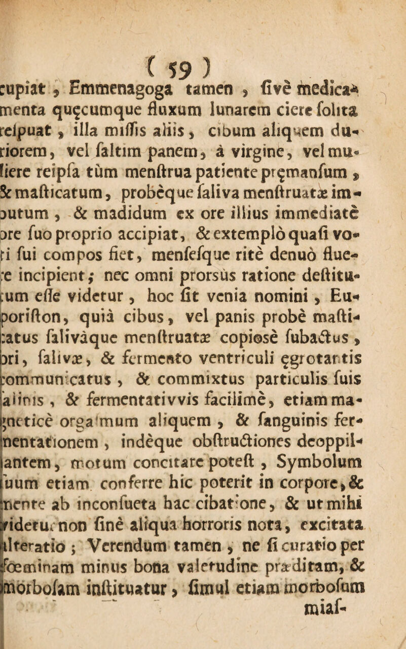 cupiat, Emmenagoga tamen , fi ve medica* menta quacumque fluxum lunarem ciere folita reipuat» illa milTis aliis, cibum aliquem du¬ riorem , vel faltim panem, a virgine, vel mu¬ liere reipfa tum menftrua patiente pr^maofum * Sc mafticatum, probcque faliva menftruatae im- autum , & madidum ex ore illius immediate are fuo proprio accipiat, & extemplo quafi vo¬ ti fui compos fiet, menfefque rite denuo flue¬ re incipient,- nec omni prorsus ratione deflitu- .um elle videtur , hoc fit venia nomini, Eu- porifton, quia cibus, vel panis probe mafti- :atus falivaque menflruatce copiose fuba&us , jri, faliva», & fermento ventriculi ^grotar tis rommun catus , & commixtus particulis fuis aiims , & fermentati vvis faciiime, etiam ma- gnetice orga‘mum aliquem , & fanguinis fer- nentationem , indeque obftru&iones deoppil- antem, motum concitare poteft , Symbolum 'uum etiam conferre hic poterit in corpore»& Sncnre ab inconfueta hac cibatione, & ut mihi jridetu. non fine aliqua horroris nota, excitata itlteratio ; Verendum tamen , ne fi curatio per foeminam minus bona valetudine praditam, & imorbolam inftituatur, fimul etiam morbofum miaf-