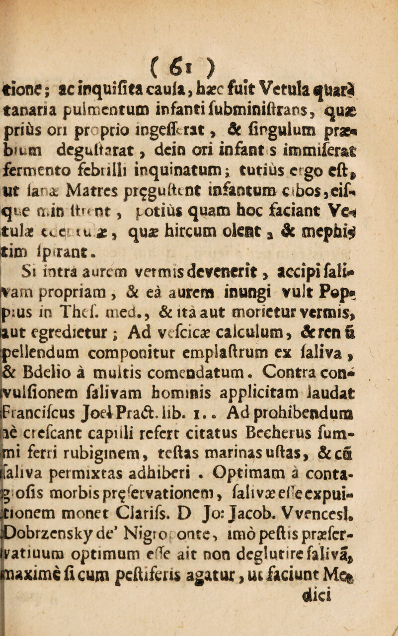 (fi') tione; ac inquifita cauia, hxc fuit Vetula quari tanaria pulmentum infanti fubminilirans, quae priiis on proprio ingefferat, St fipgulum prx« bium degultarat, dein ori infant s immiferat fermento febuili inquinatum; tutius e go cft, ut lara. Matres pr^gultmt infantum c bos,eif« qie n.in ttrent, potius quam hoc faciant Vei tulac tcer tu *, qux hircum oleat a St mcphi«i tim ipirant. Si intra aurem vetmisdevenerit > accipifali- jvam propriam , & ea aurem inungi vult Pep« p:us in Thd. med., & ita aut morietur vermis» aut egredietur; Ad vcfcicx calculum, & ren fi pellendum componitur emplaftrum ex laliva » & Bdelio a multis comendatum. Contra con- ivulfionem falivam hominis applicitam laudat iFrancifcus JoelPrad. iib. i.. Ad prohibendum iie crefcant capilli refert citatus Brcherus fum- mi ferri rubiginem, tcftas marinas udas, & cfi jfaliva permixtas adhiberi . Optimam a conta* g ofis morbis pr^ervationem, falivxefecxpui- ;tionem monet Clarifs. D Jo: Jacob. Vvencesl. aDobrzenskyde’ Nigro onte, imopeftisprxfcr- tratiuum optimum e Te ait non deglutirefaliva» maxime fi cum peltiferis agatur, ui faciunt Met w » «