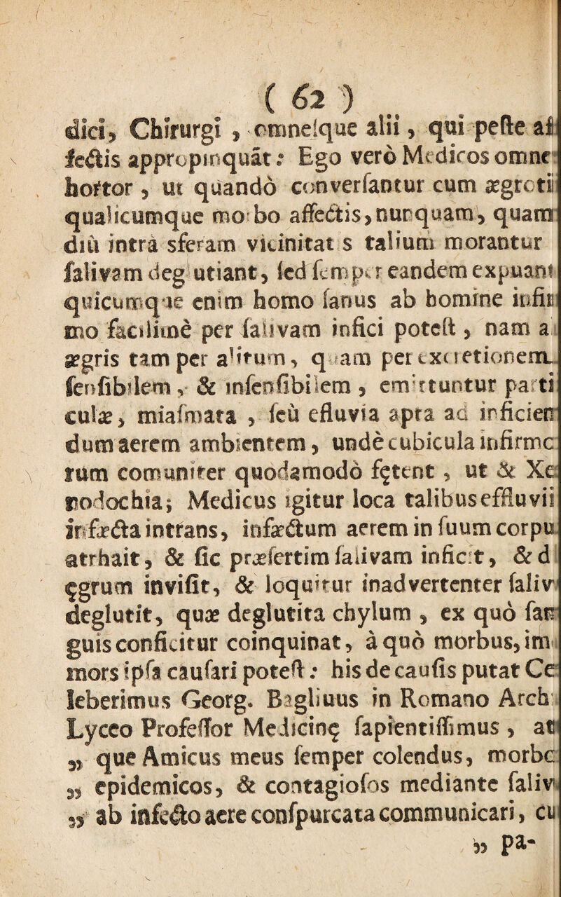 ( 6l ■') >( dici, Chirurgi» rnindque alii , qui pede al lectis appropinquat.* Ego vero Medicos omne hortor, ut quando converfantur cum aegreti qualicumque mo bo affectis, nunquam), quam diu intra sferam vidnitat s talium morantur falivamdeg utiant, tedfemper eandem expuant quicumq ie enim homo (anus ab bomine infii mo faedime per iaUvam infici poteft , nam a argris tam per alirum, q am pertxcretionenu feofibilem, & mfeofibiiem , em:rtuntur parti cui* > miafmata , fcu efluvia apra ac irficien dumaerem ambientem, unde cubicula infirme tum comunirer quodamodd fetent, ut & Xe Eodochia; Medicus igitur loca talibus effluvii ir fe&aintrans, infarCtum aerem in fuumcorpu atrhait, & fic prxfertim falivam inficit, &d 5grum invifit, & loquitur inadvertenter laliv deglutit, qu* deglutita chylum , ex quo farr guis conficitur coinquinat, a quo morbus, im mors ipfa caufari poteft .* his de caufis putat Ce leberimus Georg. Bsgliuus in Romano Arch Lyceo Profeffor Medicin? fapientiffimus , at „ que Amicus meus femper colendus, morbe 3, epidemicos, & contagiofos mediante faliv „ ab infero aere confpurcata communicari, cu » pa-