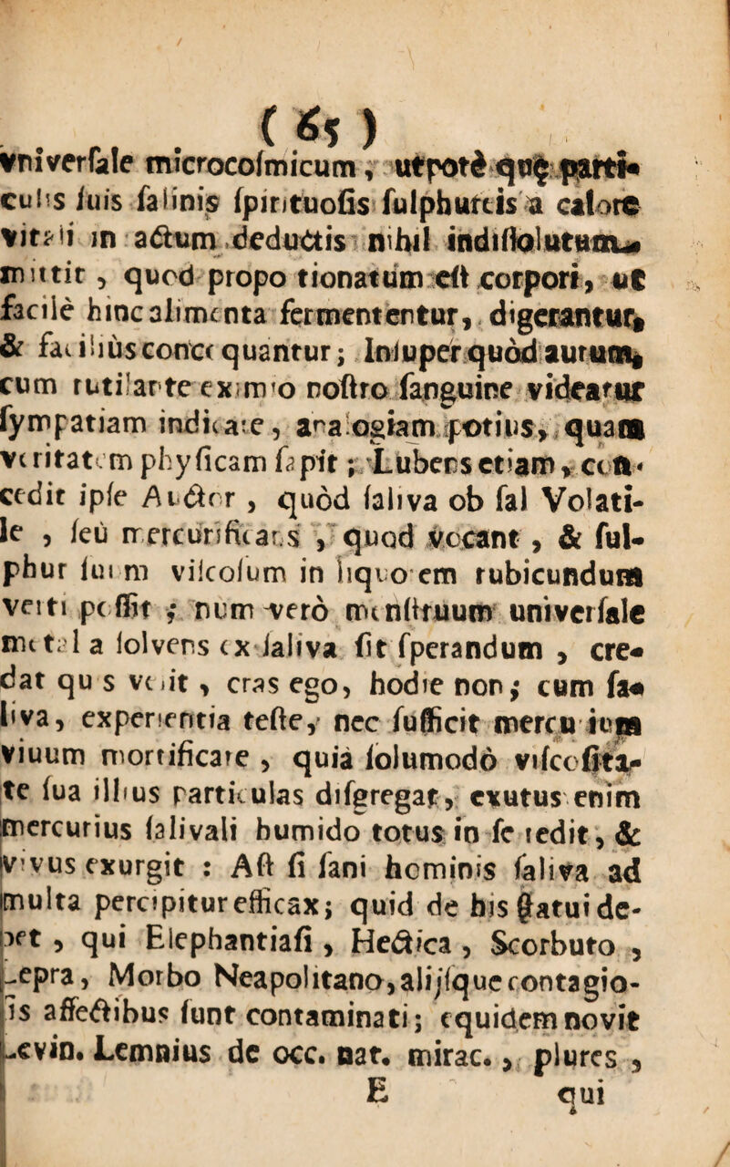(Si ) vniverfale microcolmicum, ufpotd qu$part«- cuhs iuis falinis Ipintuofis fulphurcis a calore m adum deductis nihil indilioluruou* mittit, quod ptopo tionatum dt corpori, vt facile hinc alime nta fermententur, digerantur, & faiiliusconccquantur; Iniuper quod aurum, cum rutilante ex;m'o noftro fanguine videatur fympatiam indicate, ara ogtam potius, quam veritatem phyficam 0.pit; Lubecsetiam, ctft* cedit ip(e Audlrr , quod faliva ob fal Volati¬ le , ieu rrercurifitars , quod vocant, & ful- phur iui m vilcolum in hqvo em rubicundum veiti pe dit ; nutrivero nu nlituum univetfale mttal a lolvens tx ialiva fit fperandum , cre¬ dat qu s vt.it, cras ego, hodie non; cum fa« bva, experientia tefte, nec iu dicit mercu ions viuum mortificate , quia iolumodo vilct (ita¬ te iua illius particulas difgregat, exutus enim mercurius (alivali bumido totus in fc ledit, & jvivus exurgit : Alt fi fani hominis faliva ad multa percipitur efficax; quid de bisgatuide- iet , qui Elephantiafi , Hedica , Scorbuto , -epra, Morbo Neapolitano,alijlquerontagio- is affeftibus lunt contaminati; equidem novit evin. Lemnius dc occ. nar. mirae., plures , E emi