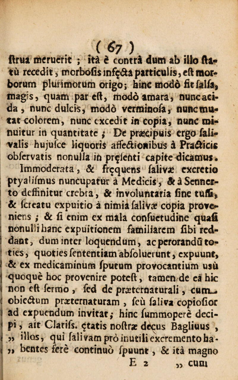 («7 ) ftrua meruerit ; ita i contra dum ab illo fla¬ tu recedit, morbofis infida particulis, eft mor¬ borum plurimorum origo; hinc modo fitfalfa, magis, quam par eft, modd amara, nunc aci¬ da, nunc dulcis, modo verminofa, nunc mu¬ tat colorem> nunc excedit in copia, nunc mi¬ nuitur in quantitate ; De prascipuis ergo fali- valis hujufce liquoris affe&ionibus a Pra&icis obfervatis nonulla in pr^ienti capite dicamus, Immoderata, & frequens falivx excretio ptyalifmus nuncupatur a Medicis , St a Senner- ! to deffinitur crebra, & involuntaria fine tuffi, ! & (creatu expuitio a nimia falivce copia prove¬ niens ; & fi enim ex mala confuetudine quafi i nonullibanc expuitionem familiarem fibi red- ! dant, dum inter loquendum, acperoranduto¬ ties, quoties fententiam abfolucrunt, expuunt, ? & ex medicaminum (putum provocantium usi» j quoque hoc provenire poteft, tamen de ea hic i non eft fermo , fed de prxtcrnaturali, cum_. c obie&um preeternaturam , fcu faliva copiofior I ad expuendum invitat; hinc lummoperc deci- ' pi, ait Clarifs. $tatis noftra; dCcus Bagliuus , i ,, illos, qui fali vam pro inutili excremento ha - t „ bentes fere continuo fpuunt, & ita magno £ 2 ,, cum