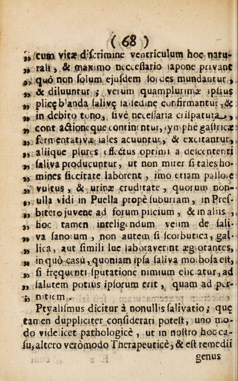 (6S ) }> cum vit* dTcrimine ventriculum hoc natu- „ rah , & maximo ntceeflario lapone pavaot 9> q«6 non folum ejufdem ioi ces mundantur, „ & diluuntur » verum quarnpjurmis iptius „ plicf b!anda falivq laleame confirmantur ,<& w in debito te no, live neeellatia ciiipatura_,, ■4; cont *&ioneque contine ntur, rympfae gathic* ,, fermentat)vas-ia!es acuuntur, & excitantur, „ aliique plures effidtus optimi a delccntentj „ lafiva producuptur, ut non mirer fi tales ho- » mines ficeitate laborent, imo etiam pallo,e „ vultus, & urinas cruditate, quorum non- „ ulla vidi in Puella prope lubunam, inPref- ,, bitero juvene ad forum pncium , & m aliis , „ hoc tamen intelig> ndum veiim de fali- ,, va fanoium , non autem fi icorbutica, gal- „ fica, aut firaili lue laboraverint asgotantes, ,* in quo casu , quoniam ipfa jaliva rnoiboiaett, „ fi frequenti (putatione nimium elic atur ,ad „ ialutem potius ipiorum ent, quam ad per- •fo mtiein . Ptyalifmus dicitur a nonulfis falivatio; que tamen duppliciter coqfiderari potelt, uno mo¬ do videlicet pathologice , ut in noltro hocca- fu, altero veromodo Therapeutice, & eft remedii genus A : - * * V* * fi W