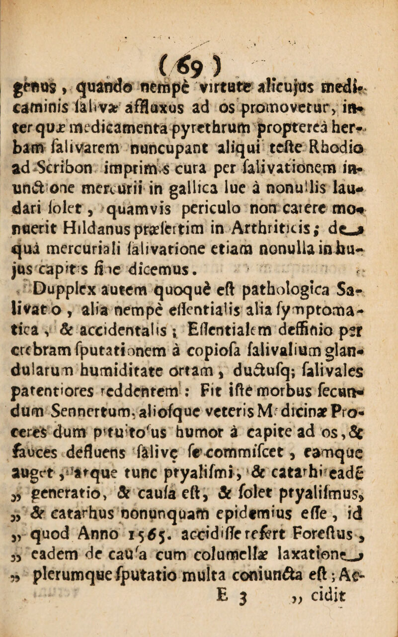 genus, quando nempd virtute alicujus medi» caminis iahva; affluxus ad os promovetur, in» terquje medicamenta pyrethrum propterea her¬ bam falivarcm nuncupant aliqui tefte Rhodio ad Scribon imprim s cura per falivationem ia- un&one mercurii in gallica lue a nonuUis lau¬ dari loler, quamvis periculo non catere mo¬ nuerit Hildanuspraeicttim in Arthriticis; dc__* qua mercuriali (alivarione etiam nonulla in hu¬ jus capit s fiie dicemus. Dupplex autem quoqud eft pathologica Sa¬ livat o, alia nempe ellentiaHs alia fy-nptoma- tica , & accidentalis j, Eflentialem deffinio p*r crebram fputationem a copiofa faiivalium glan¬ dularum humiditate ortam , duftufq; falivales patentiores reddentem : Fit iftC morbus fecun¬ dum Sennertum, aliofque veteris Mdicin* Pro¬ ceres dum p'tu'to'us humor a capite ad os,fic feuces defluens falive freommifeet, eamqiic auget v at que tunc ptyalifmi , & catarhi eade „ generatio, Jt caulaeft, Si folet ptyaliimus» „ & eatarhus oonunquam epidtmius ede , id „ quod Anno 1565. accidiffe refert Foreftus, „ eadem de cau'a cum columellae laxationem n plerumque fputatio multa coniun&a eft; Ac- E 3 „ cidit