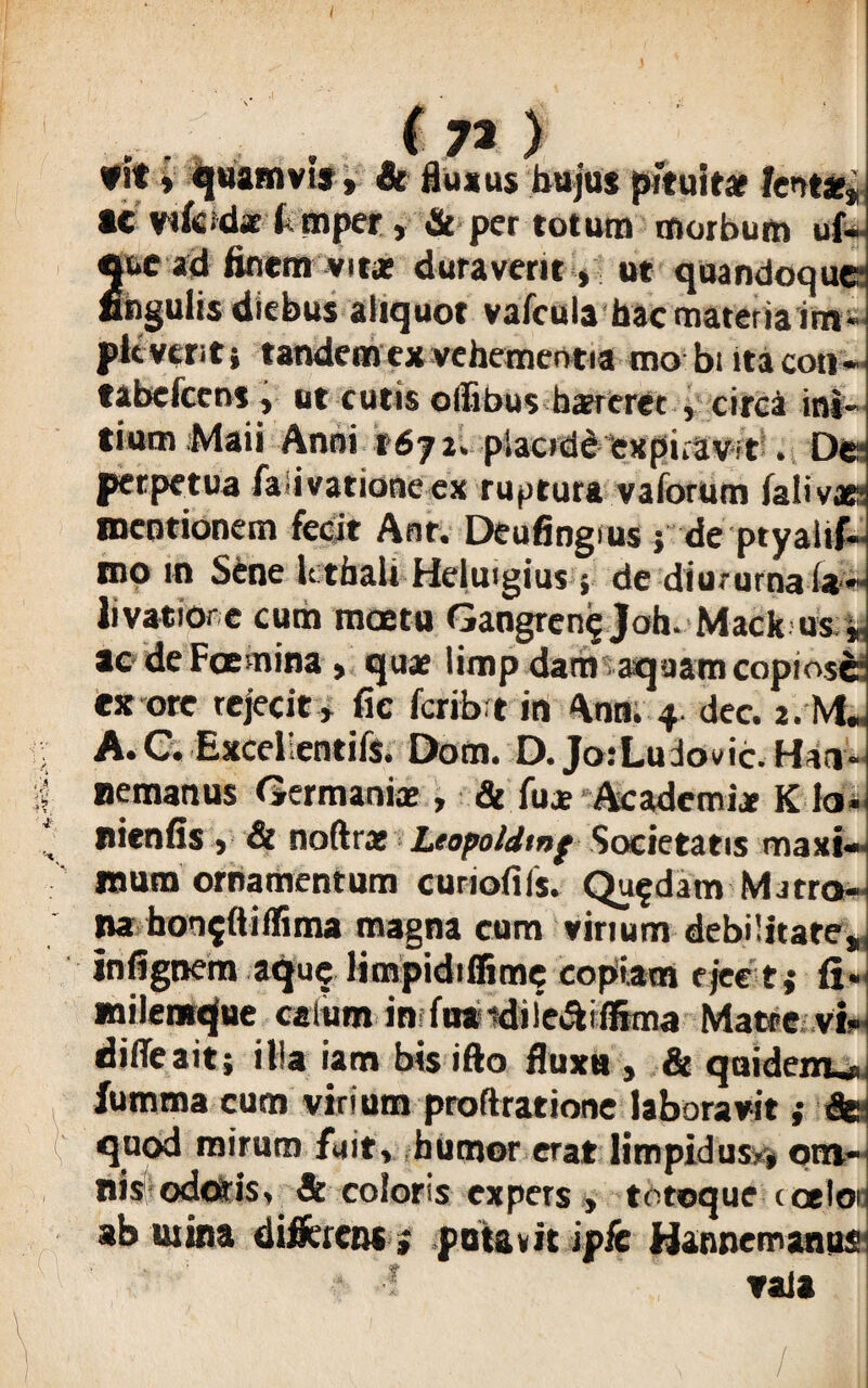 m* ( 7% ) f Jt» quamvis, & fluxus hujus pituitae fent*» ac vifeidae f mpet, & per totum morbum uf- 2uc ad finem vita? duraverit » ut quandoque hgulis diebus aliquot vafcula hac materia im pic veriti tandem ex vehementia mo biita con tabefcens» ut cutis offibus haereret j circa ini¬ tium Maii Anni 1671» pSaodd expiravit . Der perpetua fa ivationeex ruptura vaforum fati vae' mentionem fecit Anr. Deufiogius; de ptyalif mo m Sene kthali Helutgius; de diu.-urna (»« livatiore cum moetu Gangren? Joh- Mack us . ac de Foenina , quae limp dam aquam copiose ex ore rejecit » fic fcribrt in Aon. 4. dee. 2. M„ A. C. Excellentiis. Dona. D. JorLudovic.Hin nemanus Germania: , & fuae Academi* K Io nienfis » & noftrat Leopoldtnf Societatis maxi¬ mum ornamentum curiofifs. Quadam Matro- na bon$(iiffima magna cum virium debilitate», infignem aqu^ limpidiffime copiam ejce tf fi.< mileutque caliim in fuaidiic&ifSma Matre vin dilTeait; ilia iam bis ifto fluxu , & quidem^ fumma cum viriutn proftratione laboravit »• & quod mirum fuit, humor erat limpidus?» om¬ nis odoris, & coloris expers » totoque coelon ab mina differens * potavit ip/c Hannemanus * •! vaia »