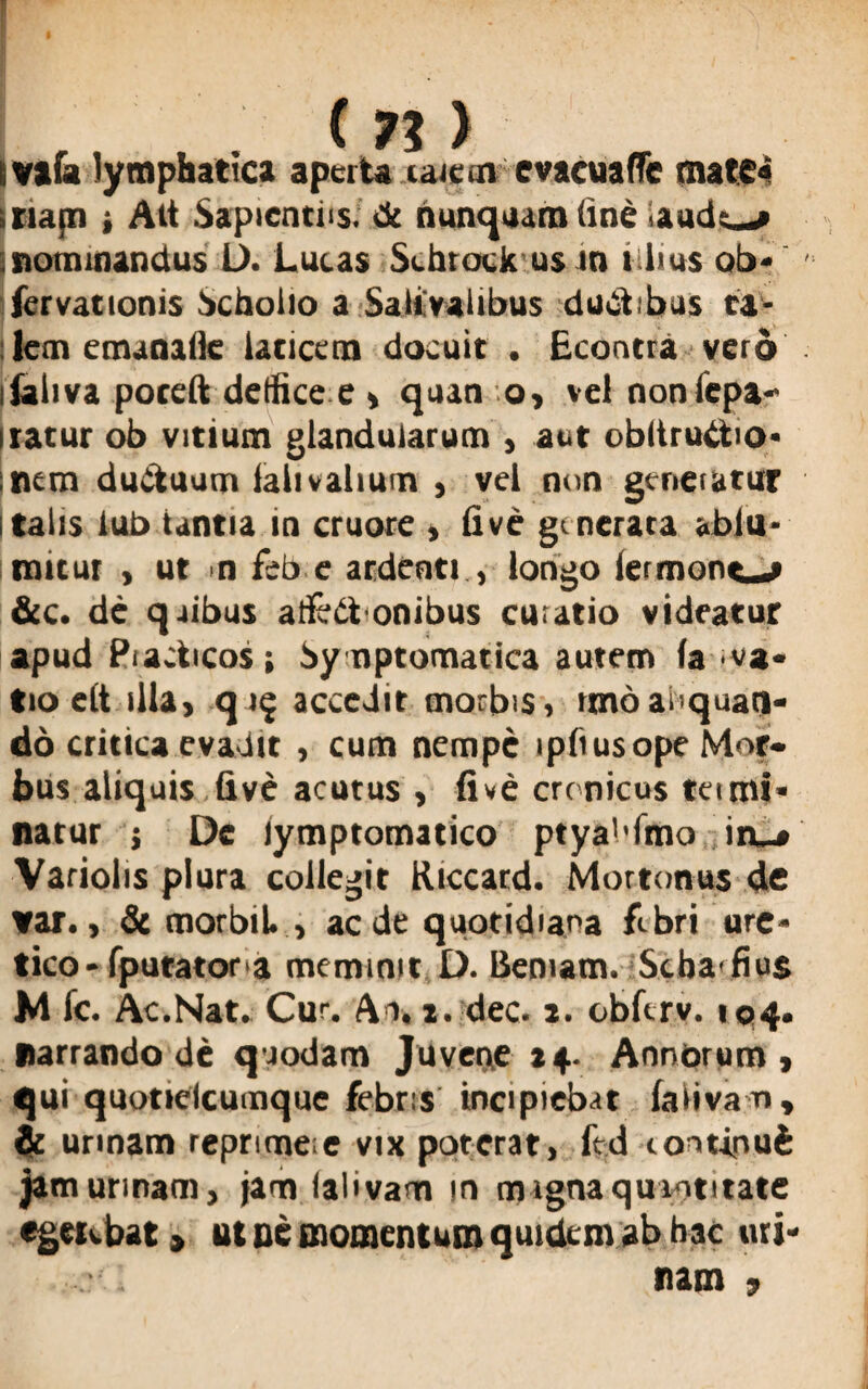 tvafa lymphatica aperta laieoi evacuafTe mate» i napi ■, Alt Sapientiis. <k nunquam (ine audies ■nominandus L>. Lucas Sehrock us in tilius ob- fervationis Scholio a Salivaiibus ductibus ca¬ lem emanalie laticem docuit . Econtra vero ilaliva poteft detfice e , quan o, vei noniepa- iratur ob vitium glandularum , aut obliruCtio- nem ductuum lalivaliuin , vel non gcneiutur Italis iub tantia in cruore , E ve generata «blu- mitut , ut n feb e ardenti , longo iermont-» &c. de quibus atfeCtonibus curatio videatur apud Pudicos i Symptomatica autem fa va« tio elt illa, q 19 accedit morbis, rmoaliquan¬ do critica evadit , cum nempe ipliusope Mor¬ bus aliquis five acutus , fi ve cre nicus tei mi¬ natur j Oe lymptomatico ptya!'fmo in_» Variolis plura collegit Riccard. Mortonus de var., & morbiL , aede quotidiana fibri ure* tico-fputator a meminit D. Bemam. Seba fius M fc. Ac.Nat. Cur. Ai. 2. dec. 2. obfirv. 194. narrando de quodam Juvene 24. Annorum, qui quotielcumque febris incipiebat (aiivam, & unnam reprimeie vix poterat, fed continui jam urinam, jam lalivam in magna quantitate egetvbat > ut oe momentum quidem ab hac uri¬ nam 9