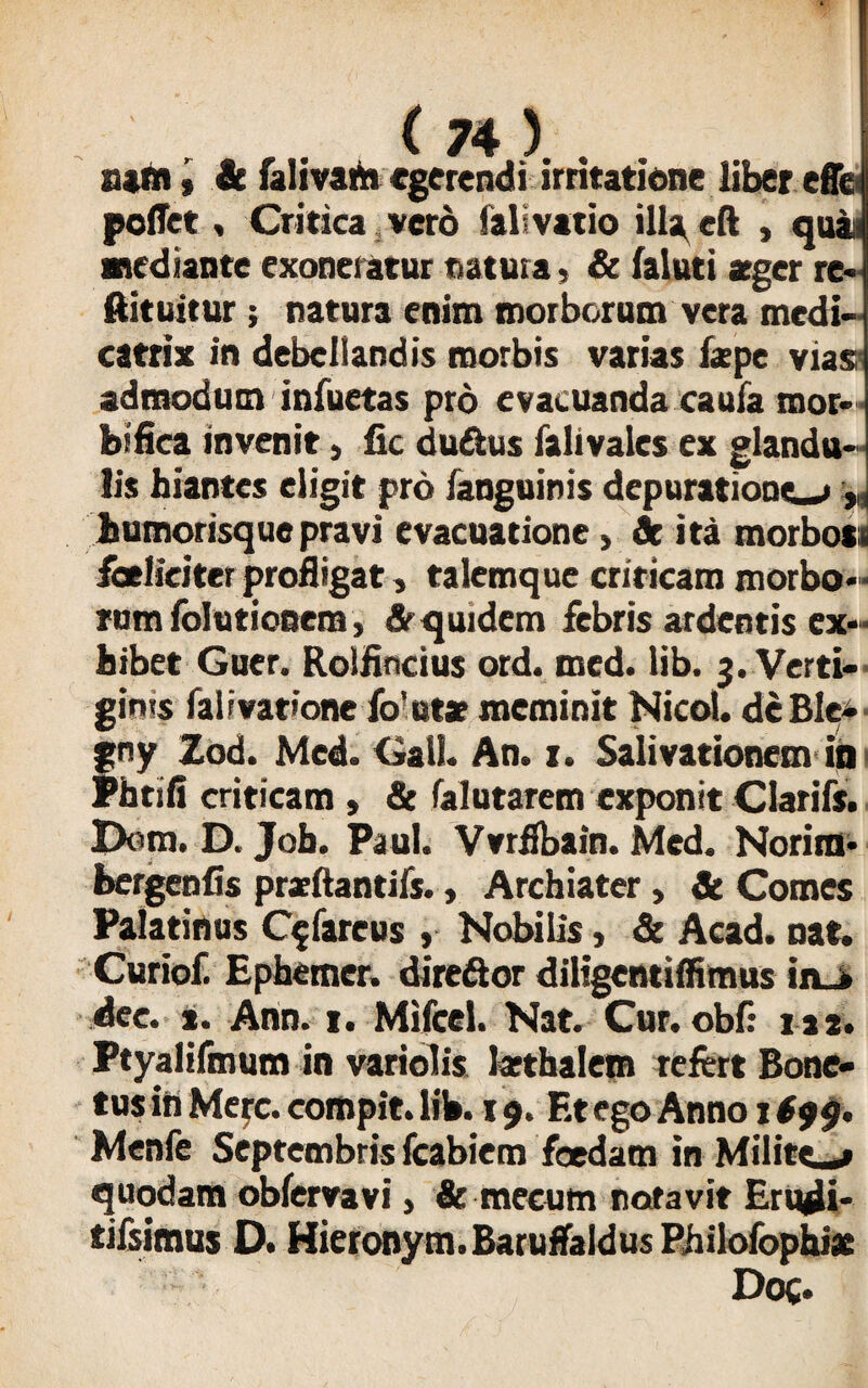atrii, it falivari» egerendi irritatione liber effe peflet, Critica vero falivatio ill^eft , quai mediante exoneratur natura, & faiuti atger re* ftituitur; natura enim morborum vera medi- catrix in debellandis morbis varias isepe vias admodum infuetas pro evacuanda caufa mor- bifica invenit, fic du&us falivales ex glandu¬ lis hiantes eligit pro fanguinis depuratione_»r humorisque pravi evacuatione, St ita morbosi faelieiter profligat, talemque criticam morbo* rum folutiooem, & quidem febris ardentis ex* bibet Guer. Rolfincius ord. med. lib. 3. Verti¬ ginis fal ivatione fo' utar meminit Nicol. de Ble- gny Zod. Med. Gall. An. z. Salivationem in Phrifi criticam , & Talutarem exponit Clarifs. Dora. D. Joh. Paul. Vvrffbain. Med. Norim* bergenfis prarilantils., Archiater, St Comes Palatinus C^fareus, Nobilis, & Acad. nat. Curiof. Ephemer. direftor diligentiffimus in_» dee. *. Ann. 1. Mifcel. Nat. Cur. obf: m. Ptyalifmum in variolis larthalem refert Bone- tus in Me^c. compit. lib. 19. Et ego Anno 1 $99. Menfe Septembris fcabiem foedam in Militem quodam obfervavi, & mecum notavit Erudi* tifsimus D. Hieronym.Baruffaldus Philofophix Doc*