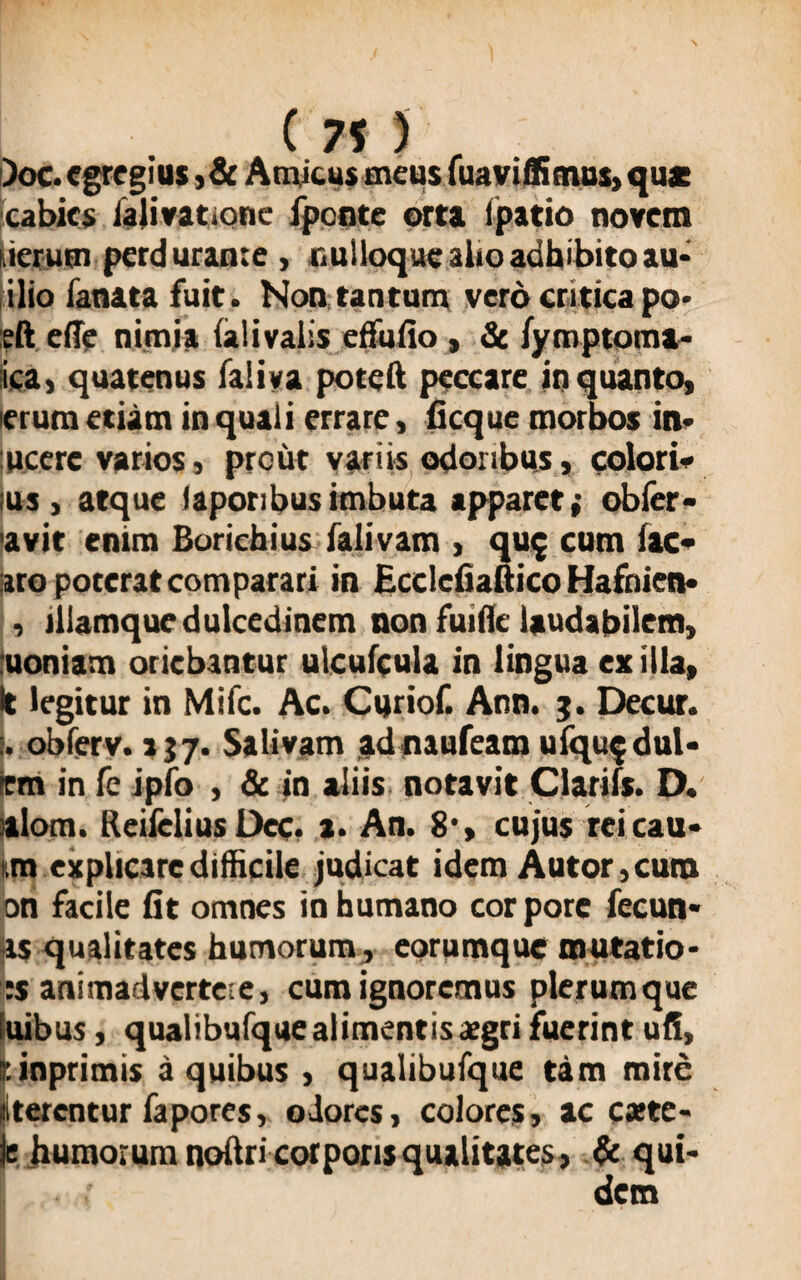 )oc. egregius ,& Amicus meus fuaviffimus, quae cabies ialivatione fpente orta (patio novem tierum perdurante , isulloquc alio adhibito au* ilio lanata fuit. Non tantum vero critica po> :eft ede nimia (alivalis edulio , & (ymptoma- ica, quatenus faliya poteft peccare in quanto, erum etiam in quali errare, ficque morbos in* lucere varios, prout variis odoribus, colori* ius , atque (aporibusimbuta apparet; obfer- avit enim Borichius falivam , qu$ cum lac* aro poterat comparari in Ecdcfiaftico Hafnien* , illamque dulcedinem non fuifle laudabilem, uoniam oriebantur ulculcula in lingua exilia. It legitur in Mifc. Ac. Curiof. Ann. g. Decur. obferv. 1J7- Salivam adnaufeam ufqu$dul* tm in fc ipfo , & in aliis notavit Clariis. D. alom. Reifclius Dec. a. An. 8*, cujus rei cati* tm explicare difficile judicat idem Autor,cum on facile fit omnes in humano cor pore fecun- as qualitates humorum, eorumque mutatio- :s animadvertere, cum ignoremus plerumque fuibus, qualibufque alimentis aegri fuerint uli, tinprimis a quibus , qualibufque tam mire (iterentur fapores, odores, colores, ac c*te- ir humorum nodri corporis qualitates, & qui* dem