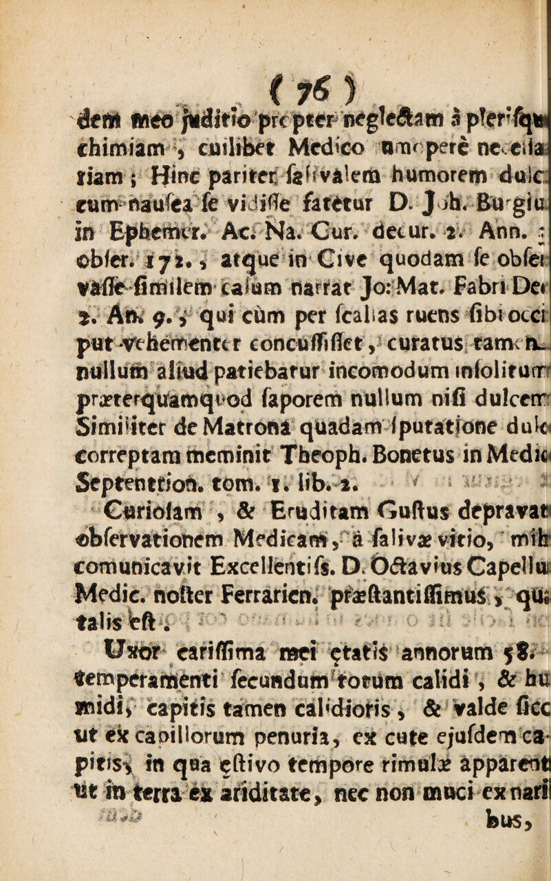 ,1 , C 76 ) meo juditioprcptern chimiam , cuilibet Medico anahpere ne. eiia riam ; Hinc paritet: fafivaletU humorem duic eum naufea fe vidifle fatetur D. Jih. Bu giu In Epberhcr. Ac; Na. Gur. detur. 2. Aon. j obfer. i fi* i atque in Cive quodam fe obfer vafle fimilem talum narrat Jo:Mat. Fabri De» s. An. 9. V qui cum per fcalias ruens (ibi oeci put vehementi r conctiffiffet, curatus fametu nullum aliud patiebatur incomodum mlolitunr prarterquamqiod faporem nullum oifi dulceir Simiitter de Matrona quadam (putatione dulc correptam meminit Tbeoph. Bonetus in Medie Septenttioh. tom. 1. lib. 2. Guriolam , & Eruditam Guflus depravat «bfervationem Medicam, a falivae vitio, mrfa' comunicavit Excellentifs. D.O&aviusCapellut Medie, nolter Ferraricn. prsftantiffimus , qus talis eft. Uxor eariffima mei etatis annorum 5$. temperamenti fecundum totum calidi, & bu jnidi, capitis tamen caldioris, & valde fice ut ex caoillorum penuria, ex cute ejufdem ca pitisi in qua eftivo tempore rimulae apparenti ut m terra ex ariditate, nec non muci ex narii ' bus.