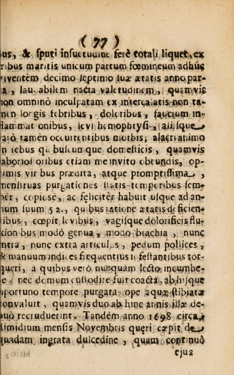 •os> 9t fpoti infuttuumt (cti totali liquet,es Tibus maritis unicum partum foemineum adhuc o ventem decimo leptimo luje aetatis anno, par- a , lau abiitm nada valetudinem, quamvis non omnino inculpatam tx intercalatis non ta- mn lorgis febribus , doloribus* faucium m- ilatr mat onibus, icvi hcmopbtyfi jablque^* aio tamen oceuireniibus morbis; alacri animo n tebus qi. bukunr que domeliicis , quamvis labonoi oubus etiam me invito c bc uncus, op¬ imus vir bus praeurta, atque promptiffima_. > nenltruas purgationes liatis temporibus fem- >er, copiose, ac feliciter habuit ulque ad an- rum iuum 52., quibusistione atatisdejicien* ibus, ccepit levibus, vagilquedolorificisflu- eion bus modo genua , modo biacbia , nunc ncia, nunc extra articulos, pedum pollices , k manuum meju esfiequentiusu feltantibus tor- ijueri, a quibus vciO nunquam ledo incumbe- ie nec domum cudodire fuit coada,abjnique nportuno tempore purgata /ope aquas-flibiatae fonvaluit, quamvis duo ab hinc annis iiia? dc- nuo rcci uduerint • Tandem anno 1698 circa,.» itimidium menfis Novembris qu$ri carpit dt-r {ardam ingrata dulcedine , quam conroub v ejus