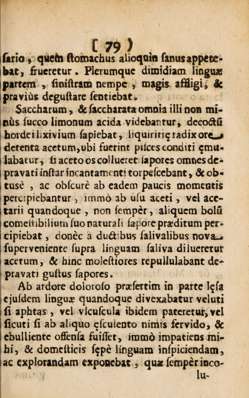 Urio» quem ftomachus alioquin Unus appete* bat, frueretur. Plerumque dimidiam lingux partem , finiftram nempe , magis affligi» de pravius deguftare fentiebat , Saccharum, & faccbarata omnia illi non mi¬ niis (ucco limonum acida videbantur» decodu hordei lixivium lapiebat» liqmnti^ radix ore^» detenta acetum,ubi fuerint pilees conditi ^mu¬ tabatur , lr aceto os collueret iapores omnes de¬ pravati inltar incantamenti toipdcebant, de ob¬ tuse , ac oblicure ab eadem paucis momentis percipiebantur , immd ab ulu aceti, vel ace- tarii quandoque , non femper, aliquem bolu comeltibiliumfuonaturali fapore praeditum per¬ cipiebat , donec a du&ibus falivalibus nova_« fuperveniente fupra linguam faliva dilueretur acetum, & bine moleftiores repullulabant de¬ pravati guftus Iapores. Ab ardore dolorolo prxfertim in parte l;fa ejuldem lingux quandoque divexabatur veluti (i aphtas , vel vlcufcula ibidem pateretur, vel ficuti fi ab abquo ^fculento nimis fervido, & ebulliente offenfa fuiffet, immd impatiens mi¬ hi, & domelticis lijpe linguam infpiciendam, ac explorandam exponebat, quae femper inco- - ; lu-