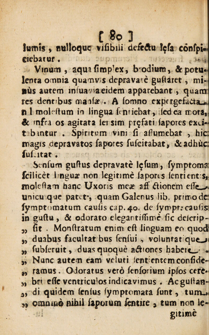 tamis» imlloquc vifibiii defeftu !$fa confpU ciebatur. ■. i . 1*4 Vinum, aqmfimp'ex, bodiuro, & potu¬ lenta omnia quamvis depravare gullaret, mi¬ nus autem iniuavia eidem apparebant , quam res dentibus mania» . A lomno expr rgefacta-,, n 1 moldtum in lingua fcnriebat, ledea trota, & mfra os agitata iei sim profati lapores exci- t bmtur . Spiritum vim fi afiumebat , hic: magis depravatos fapores fufcitabat, & adhuc: fui. itat. Senium guftus depravate l$fum, fymptoma fcilicet hngux non legitime lapores lentient s, molebam hanc Uxoris mea? aff ftionem unicu que patet-, quam Galenus lib. primo de lymptomatum caulis C3p. 40. de lympr.-cauiis in guftu , & odorato elegantiiTimc fic delcrip- „ fit . Monftratum enim eft linguam eo quod „ duabus facultat bus fenlui , voluntatiqueji „ fubleruit, duas quoque adbones habert_- . „ Nunc autem eam veluti Sentientem confide- „ ramus. Odoratus vero fenforium iplos cere- ,, bri ellc ventriculos indicavimus . Acguilan- 3, di quidem lenius iymptomata funt, tunui „ omouio nihil Iapetum fentire , tum non le« ‘ I gitime