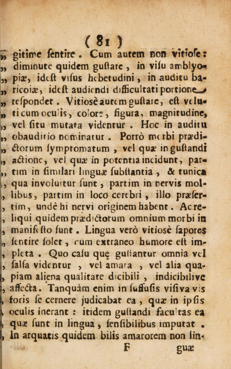 ii gitime fentire. Cum autem non vitiofe t ,, diminute quidem guftarc , in vifu amblyo* L piae, idtft vifus hebetudini, in auditu ba- „ ricoiae, idtft audiendi difficultati portione—# „ refpondct. Vitiose auttmguftate, eft vtln« „ ticumocuis, colore, figura, magnitudine, „ vel fitu mutata videntur . Hoc in auditu „ obauditio nominatur . Porro morbi praedi— „ dorum fymptomatum , vel quae inguftandi j» a&ione, vel quae in potentia incidunt, par« |„ tim in fimilari linguae fubltantia , & tunica ,, qua involuitur funt, partim in nervis moU L libus, partim in loco cerebri , illo praefer- , tim, unde hi nervi originem habent • Acre- , liqui quidem praediorum omnium morbi in , manift fto funt • Lingua vero vitiose fapores L fentire lolct, rum extraneo humore elt im- , picta • Quo calu qu$ guliantur omnia vel I, falfa videntur , vel amara , vel alia qua- , piam aliena qualitate dicibili , indicibilive , affedta, Tanquam enim in fuffufis vifiva vis , foris fe cernere judicabat ea , qux in ipfis > oculis inerant : itidem gultandi facu!tas ea , quae funt in lingua , fenfibilrbus imputat . > ln arquatis quidem bilis amarorem non iin* F guas V