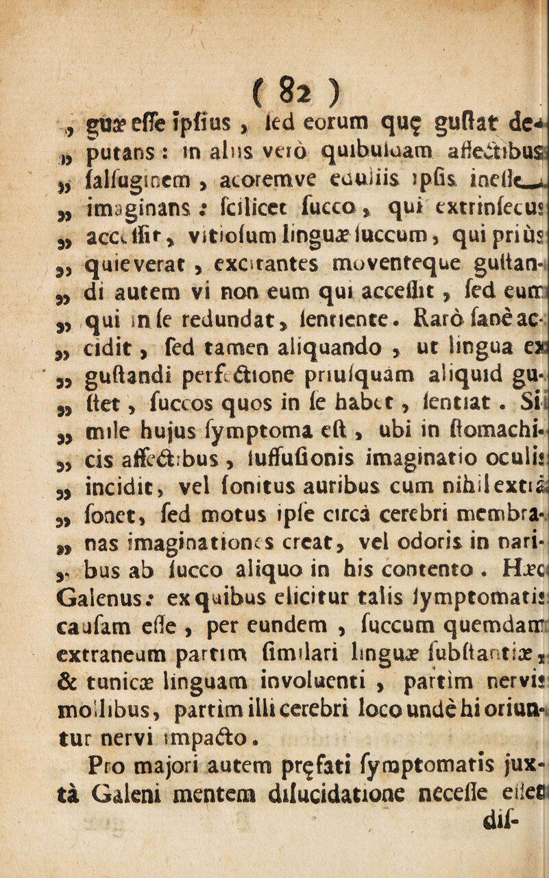 , goa?efle ipfius, kd eorum quf guflat de*- „ putans: in alus veto quibuiuam afieitibus ), ialfugmem » atoremve eauiiis ipfis ine(l«_»i. M imaginans ; fcilicet fucco» qui extrinlecus s> acalfir, vitiolum linguaeluccum, qui prius jj quieverat , excitantes moventeque gultan- „ di autem vi non eum qui acceflic, fed eum „ qui snle redundat» lentiente. Rarofaneac- „ adit > fed tamen aliquando » ut lingua ex: 5, guftandi perfi&ione prmlquam aliquid gu- ,, flet, fuccos quos in ie habet» ientiat. Si ,» mile hujus fymptoma eft , ubi in ftomachi<< ,, cis affe&rbus , iuffufionis imaginatio oculis: 5, incidit, vel fonitus auribus cum nihilextia: »> fonet, fed motus iple circa cerebri membra- „ nas imaginationes creat, vel odoris in nari- bus ab luceo aliquo in his contento . HLtcs Galenus.* ex quibus elicitur talis iymptomatis caufam efle , per eundem , fuccum quemdam extraneum parum fimilari lingua? fubltar tiasj & tunicae linguam involuenti , partim nervis mollibus, partim illi cerebri loco unde hi oriun-, tur nervi impafto. Pro majori autem profati fynaptomatis jux¬ ta Galeni mentem dilucidatione necelle eile® dii-
