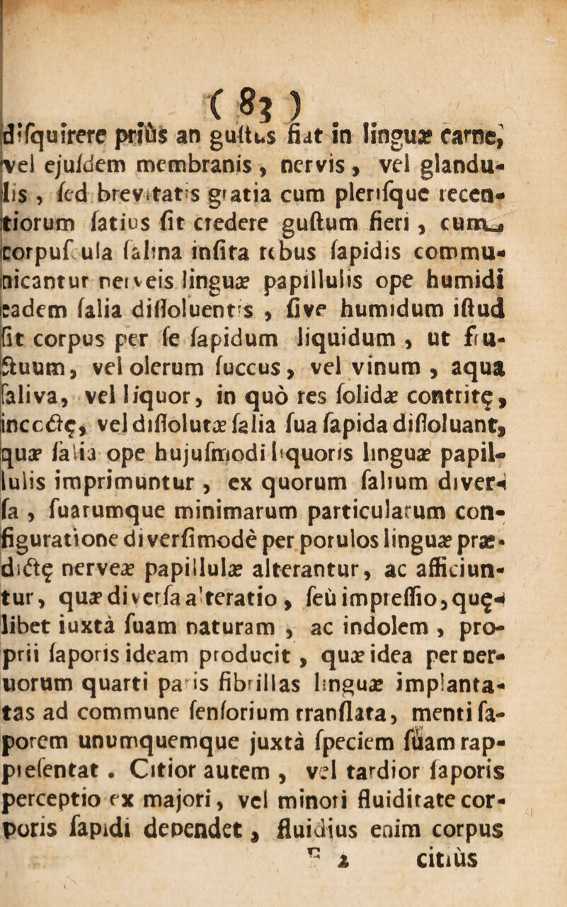 C 8? ) difquirere prius an gultus fiat in lingua* carne,' vel ejuldem membranis , nervis , vel glandu¬ lis , led brev.tatis gtatia cum plenlque recen- tiorum latius fit credere guftum fieri, curru, corpufula lalma infira rebus lapidis commu¬ nicantur neiveis lingua? paptllulis ope humidi sadem lalia dilloluents , five humidum illud fit corpus per le lapidum liquidum , ut fru- Suum, vel olerum luccus, vel vinum , aqua faliva, vel liquor, in quo res lolidae contrite, incede, vel diflolutx lalia fua lapida difioluant, quae lalia ope bujufmodi bquons lingua? papil— Iulis imprimuntur , ex quorum lalium diver* la , fuarumque minimarum particularum con¬ figuratione di verlimode per porulos linguae pras» dide nerveae papillula? alterantur, ac afficiun¬ tur, qucfdiverlaa teratio, feuimpreflio,que^ libet iuxta luam naturam , ac indolem , pro¬ prii laporis ideam producit, quae idea per ner- uorum quarti pa is fibrillas lingua; implanta¬ tas ad commune fenforium tranflata, menti fa- porem unumquemque juxta fpeciem fuamrap- pielentat. Citior autem , vel tardior laporis perceptio ex majori, vel minoti fluiditatecor¬ poris faprdi denendet , fluidius enim corpus