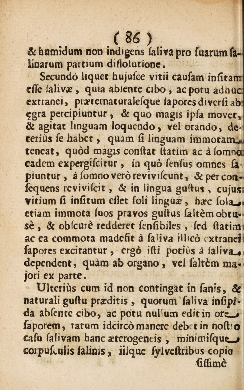 &humidum non indigens falivapro fuarum fa* tinarum partium difiolutione. Secundo liquet bujufce vitii caufam infitam die laliva?, quia abiente cibo, acporu adhuc extranei, prxternaturaiefque laporesdiverfi ab fgra percipiuntur, & quo magis ipfa movet, & agitat linguam loquendo, vel orando, de¬ terius fe habet, quam li linguam immotatru, teneat, quod magis conflat ftatim ac afomna: eadem expergifcitur , in quo fenfus omnes fa- piuntur, a fomno vero revivifcunt, & per con- fcquens revivifcit, & in lingua guftus , cujus virium fi infitum efiet foli lingua:, ba?c foia_»< etiam immota fuos pravos guflus faltem obtu¬ se , & obfcure redderet fenfibiles , led ftatim ac ea commota madefit a fa'iva illico extranei fapores excitantur , ergo ifli potius a laliva_» dependent, quam ab organo , vel falt&m ma« jori ex parte. Ulterius cum id non contingat in lanis, Sc naturali guftu praeditis , quorum faliva infipi* da abfente cibo, ac potu nullum edit in ore_> faporem, ratum idcirco manere deb tin noftro cafu falivam hanc sterogeneis , tninimifqut—# corpufculis ialinis, iiique fylveftribus copio fiflime