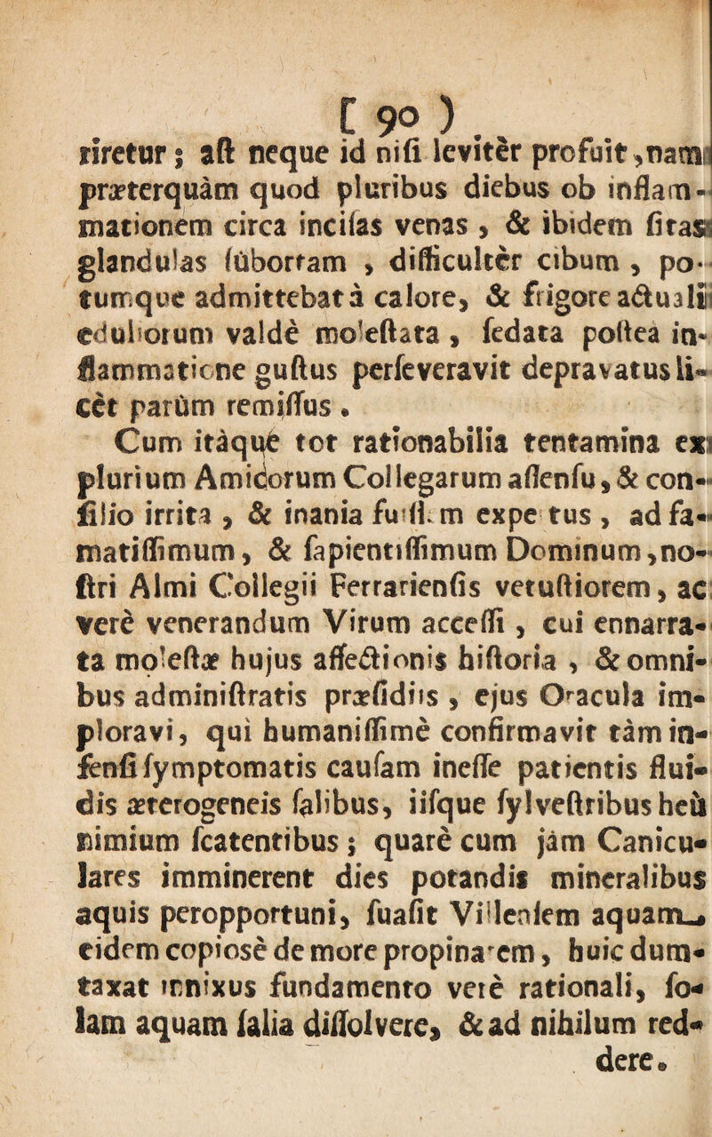 [ 9° ) . rirctur; aft neque id nifi leviter profuit,natnr praeterquam quod pluribus diebus ob inflam¬ mationem circa incilas venas , & ibidem (iras glandulas (Obortam , difficulter cibum, po- tumque admittebat a calore, & frigore adtualii eduliorum valde mo!eftata , fedata poltea in* fiammatiene guftus perfeveravit depravatus li¬ cet partim renudus. Cum itaque tot rationabilia tentamina ex;i plurium Amidorum Collegarum aflenfu, & con- filio irrita , & inania fudi, m ex pe tus , ad fa-« matiflimum, & fapientiflimum Dominum ,no- ftri Almi Collegii Ferrarienfis vetuftiorem, ac veri venerandum Virum accedi, cui ennarra- ta rooleftae hujus afledionis hiftoria , & omni¬ bus adminiftratis prxfidiis , ejus Oacula im¬ ploravi, qui humanidime confirmavit tamin- fenfi fymptomatis caufam inefle patientis flui¬ dis aeterogeneis Talibus, iifque fylveftribusheii nimium fcatentibus; quare cum jam Canicu¬ lares imminerent dies potandis mineralibus aquis peropportuni, fuafit Vileniem aquam., eidem copiose de more propina'cm, huic dum¬ taxat innixus fundamento vete rationali, Co¬ lam aquam ialia diflolvere, &ad nihilum red¬ dere.