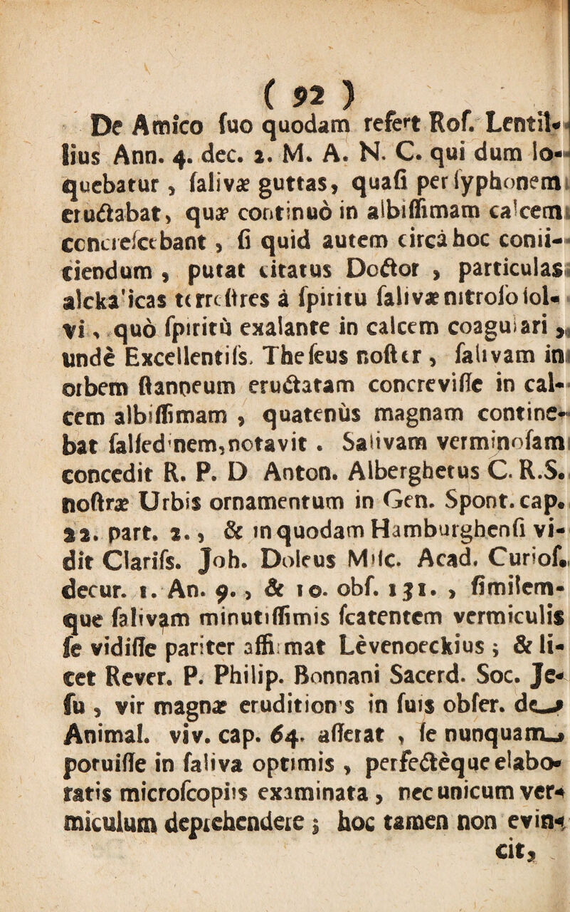 ( n ) . . De Amico fuo quodam refet Rof. Lcntil» lius Ann. 4. dec. 1. M. A. N. C. qui dum io*^ quebarur, falivae guttas, quafi per iyphonem crn&abat» qua? continuo in albiffimam calcem ccncreict bant, fi quid autem circa hoc confi¬ ciendum , putat citatus DoAor , particulas: alcka'icas tcmftres a fpiritu fali vae nitrofoiol- vi , quo fpiritu exaiante in calcem coagulari „ unde Excellentiis. Thefeus r.ofttr , falivam in orbem flanneum eructatam concrevi (Te in cal¬ cem albiffimam , quatenus magnam contine¬ bat falfed nem,notavit. Salivam verminofam concedit R. P. D Aoton. Alberghetus C. R.5. noftrx Urbis ornamentum in Gen. Spont.cap. sa. part. i., & m quodam Hamburghenfi vi¬ dit Clarifs. Joh. Doleus Mile. Acad. Cunof», decur. t. An. 9. > & 10. obf. iji. > fimilem- que falivam minutiffimis fcatentem vermiculis fe vidifie pariter 3ffi mat Levenoeckius ; & li¬ cet Rcver. P. Philip. Bonnani Sacerd. Soc. Je- fu , vir magna; eruditione in fuis obfer. de—» Animal, viv. cap. 64. aderat , fe nunquam.* poruifle in faliva optimis , perfetteque elabo¬ ratis microfcopiis examinata, nec unicum ver¬ miculum deprehendere j hoc tamen non evin«.
