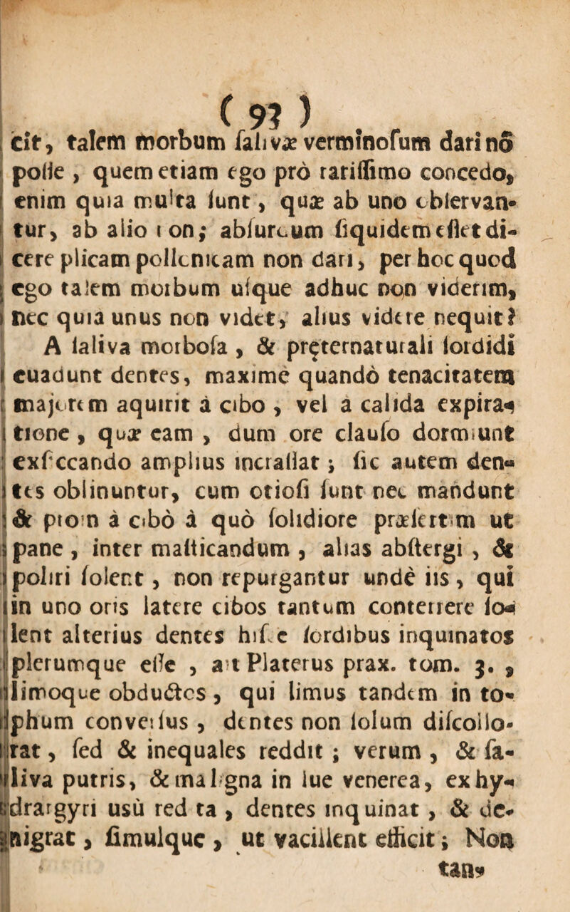 icit, talem morbum falivae verminofum dari no pode , quem etiam ego pro rariflimo concedo, enim quia multa iunt, qua? ab uno cblervan* fur, ab aiio ion; abiurcum (iquidcmcfietdi¬ cere plicam pollcnicam non dari, per hoc quod ego talem morbum ufque adhuc non viderim, nec quia unus non videt, alius videre nequit? A ialiva morbofa , & preternaturali lordidi euadunt dentes, maxime quando tenacitatem majorem aquirit a cibo , vel a calida expira^ tione, quje eam , dum ore clauio doremunt exfccando amplius incrallat j (ic autem den« tes oblinuntur, cum otiofi lunt nec mandunt pto n a cibo a quo (olidiore pradert m ut 5 pane , inter maiticandum , alias ab(tergi , dt : poliri (olent, non repurgantur unde iis, qui lin uno oris latere cibos tantum conterrere lo«i lient alterius dentes hif.c /ordibus inquinatos ilplerumque e/Tc , a t Platerus prax. tom. 3. , iiiilimoque obdudos, qui limus tandem in to« liphum convedus , dentes non lolum difcoilo- rat, fed & inequales reddit; verum , & (a- liva putris, &mal gna in lue venerea, exhy-« drargyri usu red ta , dentes inquinat , & oc* pigrae , fimulquc > ut vacillent edicit; Non tan*
