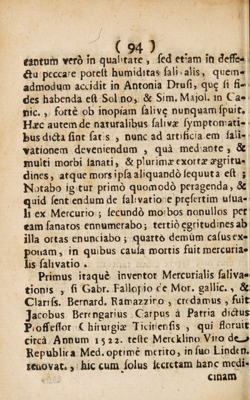 j / v* C 94 ) . cantum vero in qualitate , fed efam in defre- ftq peccare potelt humiditas fali -alis, quem¬ admodum accidit in Antonia Drufi, qu$ ii fi¬ des habenda eft Sol no, & Sim. Majol. in Ca¬ rie. , forte ob inopiam faliv$ nunquam fpuit. Haec autemde naturalibus falivae fymptomati- bus dufta fint fat s , nunc ad artificia em (ali- vationem deveniendum , qua med ante , Se multi morbi lanati, & plurimae exorta? aegritu¬ dines, atque mors ipfa aliquando iequut a eft j Notabo ig tur primo quomodo peragenda, 8e quid lent endum de (abvatio e pr^fertim ulua- li ex Mercurio ; lecundo morbos nonullos per eamfanatos ennumerabo; tertio egritudmes ab illa ortas enuntiabo ; quarto demum cafusex¬ ponam, in quibus caula mortis fuit mercuria- lis falivatio . Primus itaque inventor Mercurialis faliva» tioms , fi Gabr. Fallopio ce Mor. gallic., 8c Clarifs. Bernard. Ramazziro , endamus , fuit Jacobus Bercngarius Carpus a Patria diclus Pioffeflfor ( hiiutgiae Titirienfis , qui floruit circa Annum 1521. tefte Mercklino Vno de_*» Bepublita Med.optime merito, infuo Lindtn. teuovat., hic cum lolus iurctam hanc medi¬ cinam
