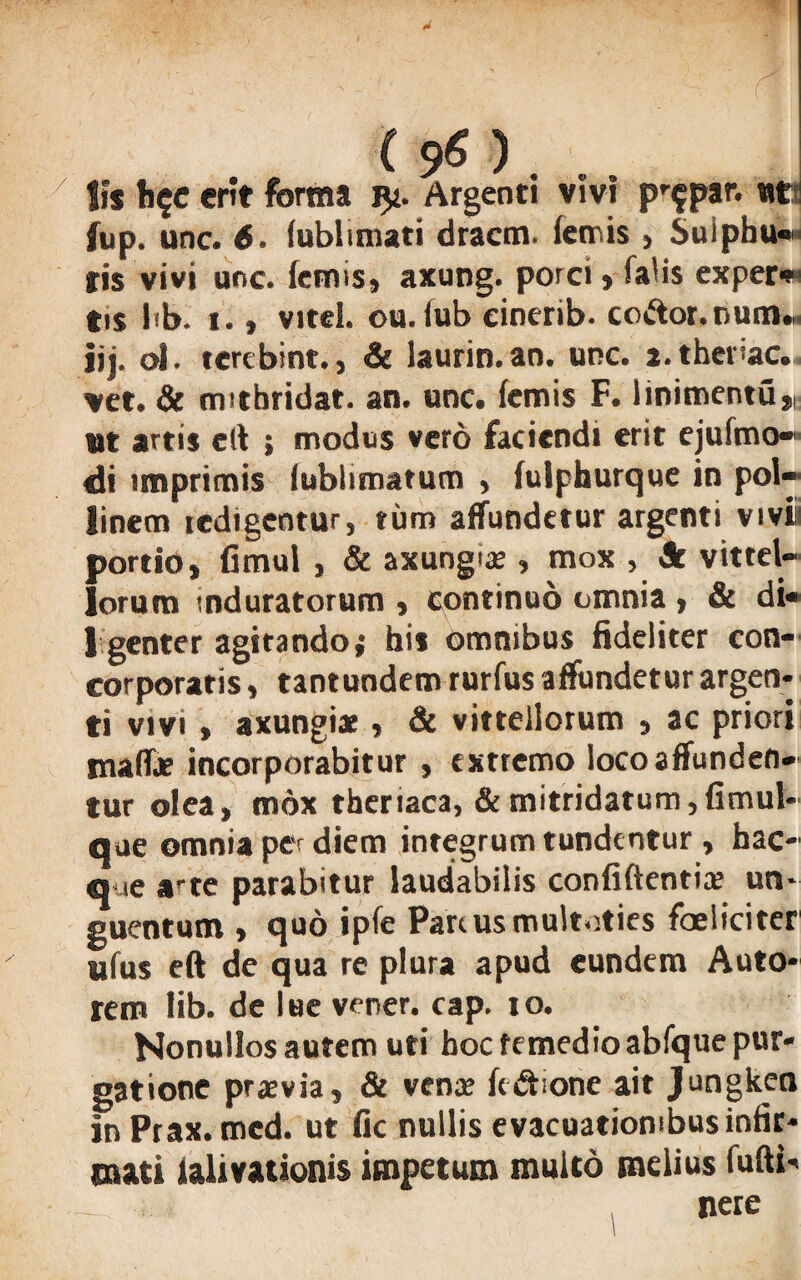 f (96)' .. lis h$c erit forma Argenti vivi pr$par. «ti fup. unc. 6. fublimati dracm. fetnis , Suiphu*» fis vivi unc. femis, axung. porci» falis exper» tis lib. t., vitei, ou. iub cioerib. co&or.num.,. |jj. ol. terebint., & laurin.an. unc. a.thei'ac. vet. & mitbridat. an. unc. (emis F. linimentu», ut artis eft ; modus vero faciendi erit ejufmo- di imprimis lublimatum , fulphurque in pol- linem icdigcntur, rum affundetur argenti vivi portio, fimul , & axungtae, mox , Jr vittel- lorum induratorum , continuo omnia , & di* 1 genter agitando; his omnibus fideliter con¬ corporatis , tantundem rurfus affundetur argen¬ ti vivi , axungiae, & vittellorum » ac priori maffe incorporabitur , extremo loco affunden¬ tur olea, mox theriaca, & mitridatum,fimul* que omnia per diem integrum tundentur , hac- que arte parabitur laudabilis confidentiae un¬ guentum , quo ipfe Pariusmultoties foeliciter ufus eft de qua re plura apud eundem Auto- rem lib. de lue verer, cap. 10. Nonullos autem uti hoc femedioabfque pur¬ gatione praevia, & venae ft&ione ait Jungken in Prax.med. ut fic nullis evacuationibus infir¬ mati lalivationis impetum multo melius fuftb nere