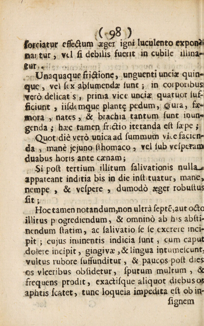 / (■ 98 ) fordatur effedum *gei igni luculento exponi nai tur j vtl fi debilis fuent in cubile ilima- fur • Unaquaque fri&ione, unguenti unciat quin¬ que , vel lex abiuroenda? iunc; in coiporibus vero deiicat s j prima vice unci* quatuor iuf- ficiunt , iifdtmque piant? pedum, ^ura, f*- gnora , nates, & brachia tantum lunt inun¬ genda ,* h*c tamen fr.ctio iteranda eft fspe ; Quotidie vero unica ad fummum vilefacien¬ da , mane jejuno lihomaco , vei lub veiperana duabus horis ante csnam ; Si pott tertium illitum falivationis nulla_« appateant inditia bis in die init.tuatur, mane, nempe , & velpere , dumodo sger robultus Iit; Hoc tamen notandum,non ultra fepte,aut odo Illitus p ogrediendum, & omnino ab h s abfti- nendum ftatim, ac lalivatio le le exerere inci¬ pit ; cujus iminentis indicia lunt, cum caput doleve incipit, gingivae,&lingua intumescunt, vultus rubore fuffunditur , & paucos poit dies cs vlceribus oblidetur, fputum multum , & frequens prodit, exactilque aliquot diebus os aphtis fcatet, tunc loqueia impedita elt obin-