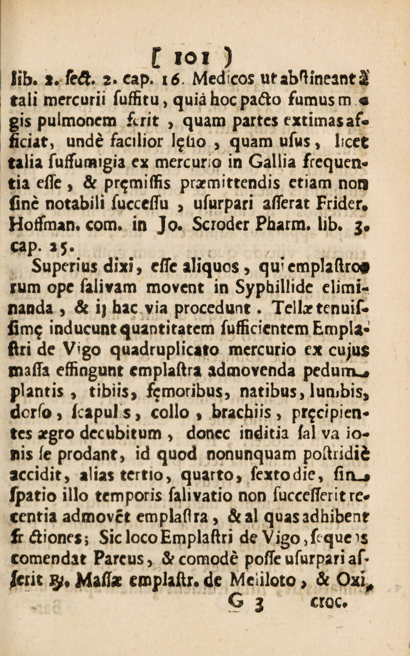 lib. s. fe£t. 2- cap. 16. Medicos ut abftineant 2 tali mercurii fuffitu, quia hoc pafto fumus m « gis pulmonem ferit , quam partes extimas af¬ ficiat, unde facilior I5I10 , quam ufus, licet talia fuffumigia ex mercurio in Gallia frequen¬ tia efle , & pr^miffis praemittendis etiam non fine notabili fucceffu , ufurpari afferat Frider, Hoffman. com. in Jo. Scroder Pharm. lib. 3. cap. 15. Superius dixi, effe aliquos, qu'emplaftro# tum ope falivam movent in Syphillide elimi¬ nanda , & i) bac via procedunt. Tellartenuif- fim$ inducunt quantitatem fufficicntem Empla- ftri de Vigo quadruplicato mercurio ex cujus maffa effingunt cmplaftra admovenda pedunu* plantis, tibiis, femoribus, natibus,lumbis, dorfo, Icapuis, collo, brachiis, pr$cipien- tes aegro decubitum , donec inditia fal va io- nis (e prodant, id quod nonunquam poftridii accidit, alias tertio, quarto, fextodie, fin_» fpatio illo temporis falivatio non fuccefferit re¬ centia admovet emplafira, &al quas adhibent frftiones; Sic loco Empla ftri de Vigo,fcqueis comendat Parcus, & eomode poffe ufurpari af* Jerit iy, Maliae cmplaftr. de Meliloto > & Oxi, G 3 croc.
