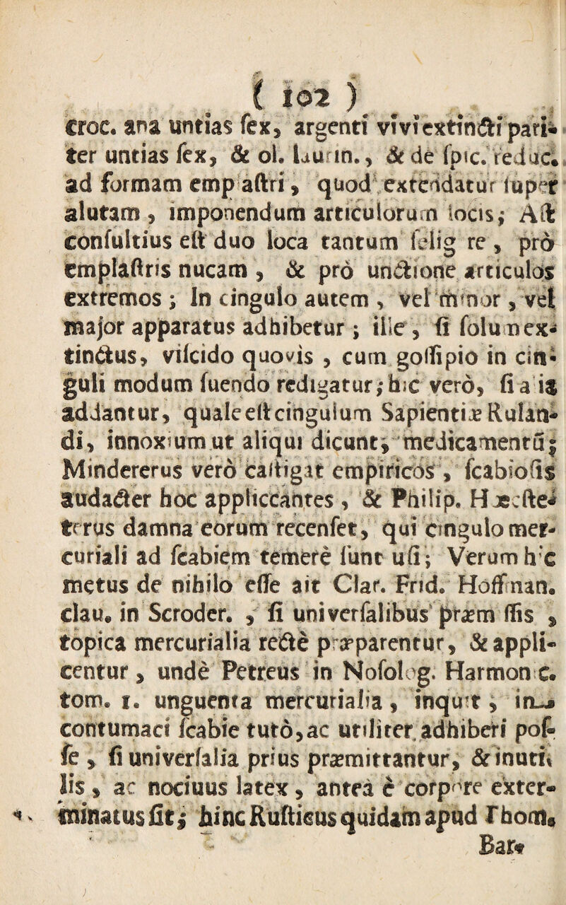 croc. ana untias fex, argenti viviextimui pari* ter untias fex, & ol. Lum., &de fpic. ie lac. ad formam empaftri, quod1 extendatur (up“r alutam, imponendum articulorum locis; Ad; confultius e(t duo loca tantum lelig re, pro emplaftris nucam , iic pro unitione articulos extremos ; In cingulo autem , vel rtrnor, vet major apparatus adhibetur; ille, fi folu nex* finitus, vilcido quovis , cum gollipio in cin* guli modum luendo redigatur ;h-c vero, fi a is addantur, qualeeltcinguium Sapientiae Rulan- di, innoxium ut aliqui dicunt, medicamenruj Mindererus vero caitigat empiricos, fcabiofis audacter hoc appliccanres , & Philip. Haecftei trrus damna eorum recenfet, qui Cingulo mer- curiali ad fcabiem temere 1'unt ufi; Verum hc metus de nihilo eflie ait Clar. Frid. Hoffinan. clau. in Scrodcr. , fi univerfalibus praem (Iis , topica mercurialia reite praeparentur, & appli¬ centur , unde Petreus in Nofoleg. Harmon c. tom. i. unguenta mercurialia, inquit, in_» contumaci fcabie tuto,ac utiliter adhiberi pol- fe , fiuniverlalia prius praemittantur, & inuri* lis» ac nociuus latex, antea d corpore cxter- ininatusfitj hinc Rultieus quidam apud rhom, Bar«