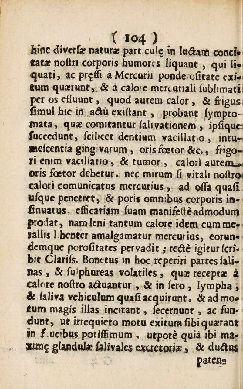 hinc diverfe nature part culc in ludam conci¬ tate noltri corporis humores liquant , qui li¬ quati, acpr^fli a Mercurii ponderofitate exi¬ tum queiunt, & a caio e mercuriali fublimati per os efluunt, quod autem calor , & frigus fimul hic in adu exiftant, probant lympto* mata, que comitantur lalivationem , ipfique fuccedunt, fciltcet dentium vacillato, intu- melcentia ging varum, oris faetor &c., frigo¬ ri enim vacillatio, & tumor , calori autem.*» oris faetor debetur, nec mirum ii vitali nodroi calori comunicatus mercurius , ad oifa quali ufque penetret, & poris omnibus corporis in* linuatus, efficatiam fuam manifell e admodum prodat, nam leni tantum calore idem cumme* tallis 1 benter amalgamatur mercurius, eorun* <demque porofitates pervadit ,• rede igitur ferf- bit Clariis. Bonetus in hoc reperiri partes fali- nas , & fuiphureas volatiles , que recepte a calore noftro aduantur, & in Iero, lympha , it faliva vehiculum quafi acquirunt. & ad mo¬ tum magis illas incitant, fecernunt, ac fun« dunt, ut irrequieto motu exitumiibiquerant in { ucbus potiflimum , utpote quia ibi ma* glandule iaiivales excretorie, & dudus patena