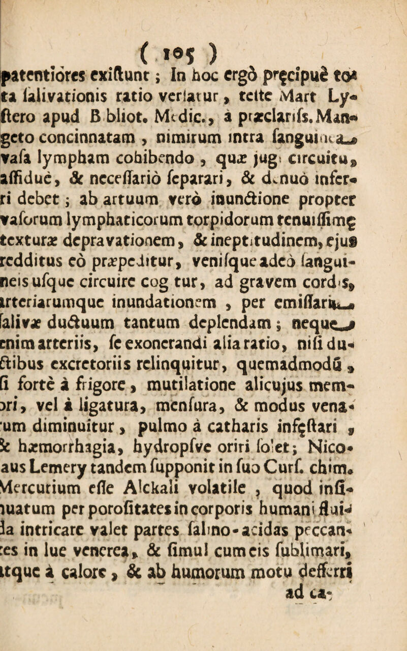 ( i®5 ) patentiores exiftunt; In hoc ergd pr$cipu2 to* ta ialivationis ratio veriatur > tcttc Mart Ly- ftero apud B bliot. Medic., a pratclanfs.Man» goto concinnatam , nimirum intra fanguitHa^ vafa lympham cohibendo , quz jug. circuitu» affidue, & neccflario feparari, & d. nuo infer» ri debet; ab artuum vero inun&ione propter vaforum lymphaticorum torpidorum tenui(fim£ textura; depravationem, & ineptitudinem, ejus redditus eo praepeditur, veni (que adeo (angui* neisufque circuire cog tur> ad gravem cord s» trteriarumque inundationem , per emiffariu^, (alivz du&uum tantum deplendam ; nequeo enim arteriis, fe exonerandi alia ratio, nilidu» ftibus excretoriis relinquitur, quemadmodQ » (i forte a frigore, mutilatione alicujus mem¬ bri, vel a ligatura, menfura, & modus vena* um diminuitur, pulmo a catharis infijftari s St hxmorrhagia, hydropfve oriri lo'et; Nico* aus Lemery tandem fupponit in fuo Curf. chim* Mercurium efle Alckali volatile , quod inii» luatum per porofitates in corporis humani fluH la intricare valet partes falmo-acidas prccan* :es in lue venerea, & fimul cum eis fublimari, ttque a calore, & ab humorum motu defferri ad ca-