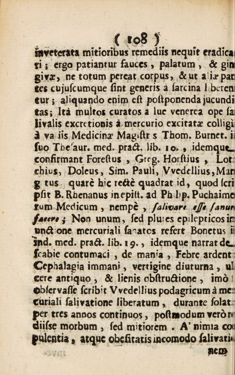 ( to8 ) Inveterata mitioribus remediis nequit eradicat fi; ergo patiantur fauces , palarum , & git» giya?» ne totum pereat corpus, &ut a ia»par Ces cujufcumque fint generis a iarcina 1 bcrem tur; aliquando enim eft pottponenda jucundi tas; Ita multos curatos a lue venerea ope fat iivalis excrctionis a mercurio excitatae colligi i va iis Medicina? Magiftr s Tbom. Burnet. it fuo Tbeaur. med. prad. lib. io. » idemqut- confirmant Foreftus , G« g. Horftius , Lot; chius, Doleus, Sim. Pauli, Vvedellius,Man g tus quare hic rede quadrat id, quod (cri pftt B. Rhenanus inepilt. ad Ph l<p. Puchaime furo Medicum , nempe , /'alivan tj/i fanu* fstm ; Non unum, fed piro es epilepticos iff tind one mercuriali fanares refert Bonetus ii ind. med. prad. Iib. 19., idemque narrat de_ frabie contumaci , de man<a , Febre ardent Cephalagia immani, vertigine diuturna, ul cere antiquo , & lienis obftrudione , imo I ©b/ervafle feribit Vvedellius podagricum & me: Curiali falivatione liberatum, durante folati per tres annos continuos, poRmodum veror* aiifse morbum , fed mitiorem . A’ nimia coii f ulentia, atque obefitatis tncomodo falivati* l»en»