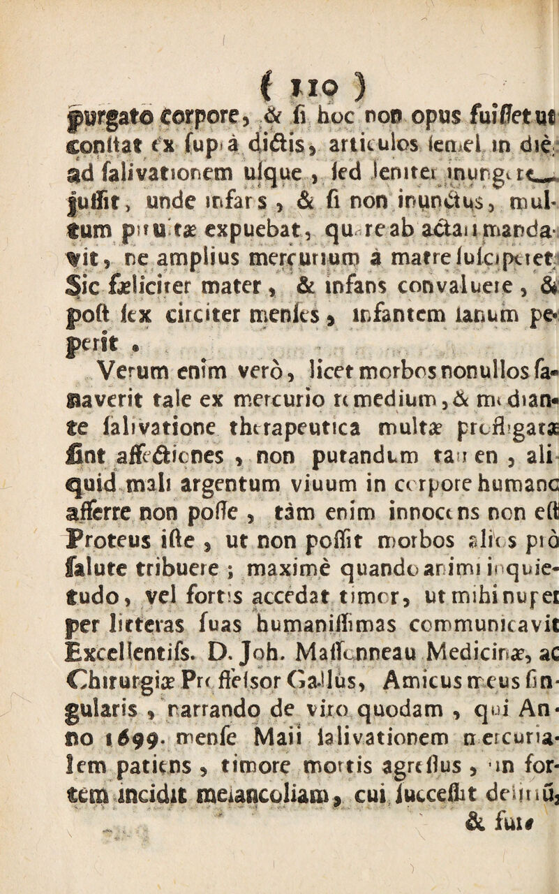 fyrgate Corpore, & fi hoc non opus fui’fletu* conita? <x fup a didis, articulos (emd m die: ad falivatioriem ulque , ied leniter inungat-» juffit, unde mfars , & fi non inunctus, mul¬ tum pnu tx expuebat, qu re ab actau manda¬ bit, ne amplius mercurium a matrelulopuet Sic feliciter mater, & infans convalueie , & ~J» - * poft kx circiter rnenks % infantem lanum pe* perit . Verum enim vero, licet morbosnonullosfa* faverit tale ex mercurio rcmedium,& nu chan« fe lalivatione therapeutica multae prcfbgata fint afft&icnes , non putandum ta i en , ali quid mali argentum viuum in corpore humane afferre non poffe , tam enim innoetns nen efl Proteus ifte , ut non poffit morbos alie s pio falute tribuere ; maxime quando animi inquie¬ tudo, vel fortes accedat timor, utmihinupei per litteras fuas humaniflimas communicavit Excellentiis. D. Joh. Malknneau Medicinae, ac Chirurgia? Pro ffelsor Ga-Hus, Amicus meus lin¬ gularis , narrando de viro quodam , qui An¬ no 1699. menfe Maii ialivationem nercuna- lem patiens , timore mortis agreflus , m for¬ tem incidit meiancoliam * cui Tucceflit deimu3 & fui#