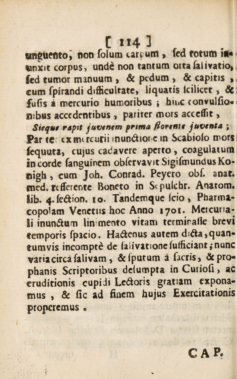 t 1*4 3 unguento, non folum carpum» fcd totum i»« «nxit corpus> unde non tantum otta falivatio, fed tumor manuum > & pedum » & capitis , cum fpirandi difficultate, liquatis icilicct, & fufis a mercurio humoribus j hn»c convulfio- subus accedentibus » pariter mors acceffit» Sitqut raptt javtntm prima flartntt juvtnta ; Par tc cxmtrcurii mundiore in Scabiolo mors fequuta, cujus cadavere aperto , coagulatum in corde fanguinem obfervavitSigiftnundusKo- nigh, cum Joh. Conrad. Pcyero obf. anat. sned. rtfferente Boneto in St pulchr. Anatom. lib. 4. fedion. t o. Tandemquc Icio, Pharma¬ copolam Venetus hoc Anno 1701. Mercuria¬ li inuncturo lin mento vitam termirafle brevi temporis fpicio. Hadenus autem dida,quan¬ tumvis incompte de iaiivationefufficiantpnunc variacircafalivam, & (putum a factis, fit pro¬ phanis Scriptoribus dclumpta in Curiofi, ac eruditionis cupidi Ledoris gratiam expona¬ mus , & fle ad finem hujus Exercitationis properemus. 1 CAP.