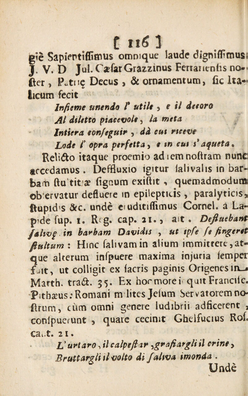 gie SapiPPtlffiaius ommque laude digniflFmus J. V. D Jul. Csfar Gratzinus Fertancnhs no- fter , P.tn^ Decus , & ornamentum, fic Ita¬ licum fecit Infame anendo f utile , e il da oro AI dtletto ptaeevole, la meta Intiera eon/eguin , dd eut rteeve Lode i’ opra perfetta, e tn eut j'aqueta. Relicto itaque proemio adiemnoftram nunc accedamus . Deffluxio igitur ialivalis in bar¬ bam ftu tit a? figetum exiftit, quemadmodum ob ervatur deflueie m epilepticis , paralyticis, ftupid'S &c. unde eiudttiflimus Cornei, a La- p de fup. t. R g. cap. 21. , ait . Defluebant falwgin barbam Davidis , ut tpfe [e fingeret flultum : Hinc falivamin alium immittere,at¬ que alterum infpuere maxima injuria (emper f-it, ut colligit ex (acris paginis Origenesm_» Marth. tra&. 35. Ex hormorei quitFranciic. Pitheus .-Romani m lites Jelum Servatoremno- Rrum, cum omni genere ludibrii adficerent 3 conspuerunt , quate cecinit Ghelfucius Ro(. ca. t. 21. L’uriaro, il calpeflir ,grafiargliil crine > Bruttargli tl volto di faltva imonda . U nde