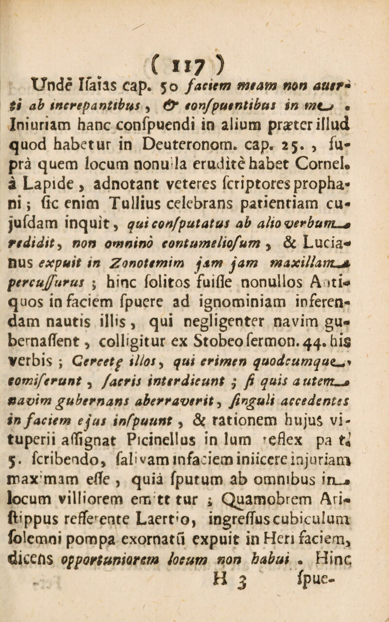 Unde Ifaias cap. 50 faciem meam non auer* ti ab increpantibus * & eonfpuentibus in mt-j e Iniuriam hanc confpuendi in alium praeter illud quod habetur in Deuteronom. cap. 25. , fu- pra quem locum nonu la erudite habet Cornei, a Lapide , adnotant veteres feriptores propha¬ ni ; fic enim Tullius celebrans patientiam cu* jufdam inquit> quiconfputatus ab alto verbum-* redidit, non omnino contumeliofum * & Lucia* Ilus expuit in Zonotemim jam jam maxillam percujfurus 5 hinc folitos fuifle nonullos A iti* quos in faciem fpuere ad ignominiam inferen¬ dam nautis illis * qui negligenter navim gu- bernaffent, colligitur ex Stobeofermon.44. his verbis ; Gcreetp illos 5 qui erimen quodeumqueu» xomiferunt, factis interdicunt ,• fi quis autem-* navim gubernans aberraverit, finguli accedentes in faciem ejus infpuunt, & rationem hujuS vi- tuperii affignat Picinellus in lum ?eflex pa 5. feribendo, falivammfacieminiicereinjuriam max;mam efle , quia fpurum ab omnibus in_^» locum villiorem em tt tur ; Quamobrem Ari- ftippus refferente Laertio, ingreffuscubiculum folemni pompa exornatu expuit in Heri faciem* dicens opportuniorem locum non habui • Hinc H 3 fpue-