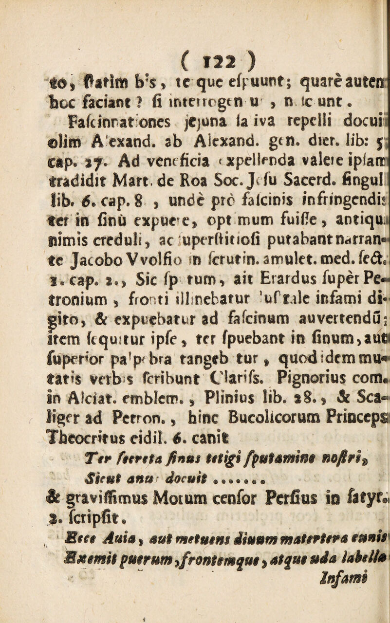 to, fatim b;s > te que cluunt; quareautco hoc faciant ? ii interrogtn u , n icunt. Fafcinratones jejuna (a iva repelli docuii olim Aexand. ab Aicxand. gtn. dier. lib: 5 cap. ij. Ad veneficia txpellenda valete iplanc tradidit Mart. de Roa Soc. J<fu Sacerd. Anguli lib. 6. cap. 8 , unde pro falcinis infringendis ter in finii expuee, opt mum fuifie, antiqu. nimis creduli, ac uperftitiofi putabant narran» te Jacobo Vvolfio tn ferutin. amulet. med. fe& 1. cap. *.» Sic fp tum, ait Erardus fu per Pe¬ tronium , fronti illmebarur 'uft.de infami di* gito, & expuebatur ad fafcinum auvertendu; Irem (equitur ipfe, ter (puebant in finum,aut fuperor pa!p'bra tangeb tur, quod idem mu» tatis verbis feribunt Clarifs. Pignorius com« in Alciat. embletn., Plinius lib. »8., & Sca- ligcr ad Perron., bine Bucolicorum Princeps Theocritus cidil. 6. canit Ttr fetreta finus tetigi [putamine no/lrit Sicut anu < docuit it graviffimus Motum cenfor Pcrfius in fatyr» Tcripfit. Btet Auia $ aut metatus iiattm matertera tmis Exemit patrum frontemque, atqut uda lahell» • •- “ Infami