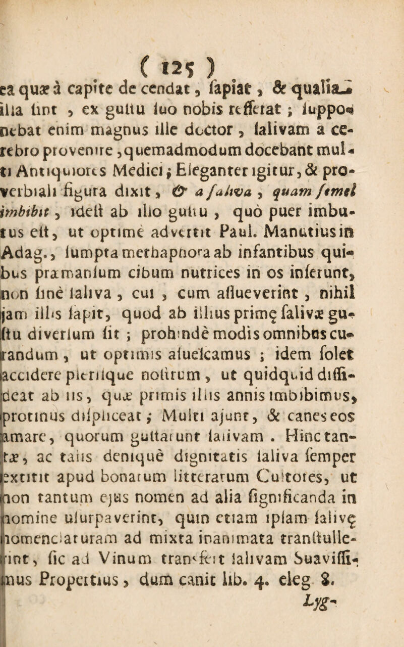 ( 12$ ) ea qua? a capite dc cendat, fapiat, & qualia-, ilia lint , ex gultu luo nobis refferat; iuppo«* nebat enim magnus ille doctor , lalivam a ce¬ rebro provenire,quemadmodum docebant mul¬ ti Antiquiores Medici; Eleganter igitur, & pro¬ verbiali figura dixit» £? a fahva , quam ftmd tmbtbit 3 ideli ab illo gut\u , quo puer imbu¬ tus elt, ut optime advertit Paul. Manutiusim Adago lumptamethapnoraab infantibus qui¬ bus pramanium cibum nutrices in os inferunt» non fine ialiva , cui , cum afiueverint, nihil jam iibs lapitj quod ab iihus prim$ falivae gu¬ ltu diverium lit ; prohmde modis omnibus cu- irandum, ut optimis aiuelcamus ; idem folet iaccidere pitriique nolircm, ut quidquiddiflt- !cat ab iis, qua’ primis iliis annis imbibimus» rotinus dilpiiceat ,* Muin ajunr, & caneseos mare, quorum guitarunr laiivam . Hinctan- je, ac taiis denique dignitatis Ialiva femper xtint apud bonarum litterarum Cultores, ut on tantum ejus nomen ad alia figmficanda in pomine ulurpaverint, quin etiam iplam laliv^ nomenciaruram ad mixta inanimata tranliulle- Iint, fic aJ Vinum tramfeit lalivam Suavifli- nus Propertius, dum canit lib. 4. eieg S«
