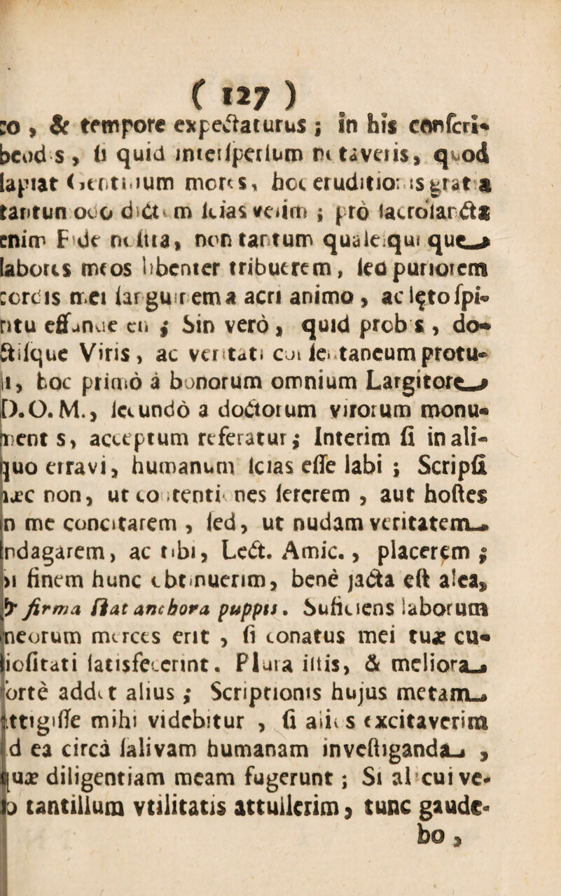 :o , & tempore expetfaturus j in his confcrl* bcud s , fi quid inteslpetlum mtaveiis, qod lapiat < .utiium mores, hoc eruditioris grata tantun ovo d Ot m lcias veiim ; pro lacroianft* enim F de mitia, nontartum quaiequi quem laboris meos libenter tribuerem, leo puriorem cordis met lar gu rem a acri animo, ac l^tofpk ritu effunue en f Sin vero, quid preb s , do* ftilqne Viris, ac ventati cu le. taneumprotu¬ li, toc primo a b morum omnium Largitorem D.O. M., ia undo a doCtotum virorum monu« pents, acceptum referatur,* Interim fi in ali- juoeiravi, humanum Icias effe labi ; Scripfi ure non, ut co tenti nes lercrem , aut hoftes n me concitarem , led, ut nudam veritatem-, ndagarem, ac tibi, Loft. Amic., placerem; » finem hunc cbtmuerim, bene jadta eft alea, fy firma fiat anebora puppti. Suficiens laborum neorum merces erit , fi conatus mei tuae cu« iefitati latisfcccrint. Plura iitis, & meliora-, orte addet alius; Scriptionis hujus metam., ttigifle mihi videbitur , fi aii> s excitaverim d ea circa ialivam humanam inveftiganda_i , qux diligentiam meam fugerunt; Si alcuive- o tantillum vtilitatis attullcrim, tunc gaude¬ bo ,
