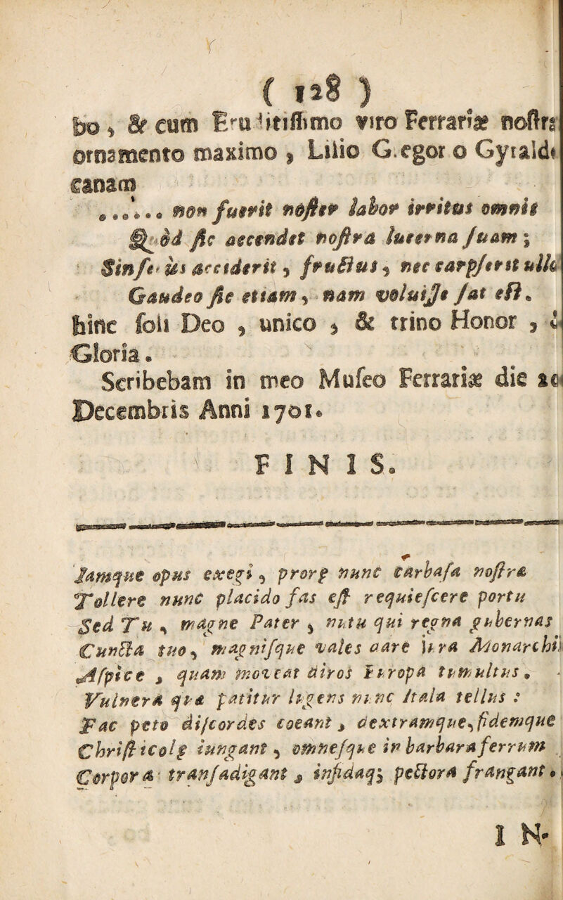 Y ( 1*8 ) J gr cum Bmbtiffimo mro Ferraria® noftrg ornamento maximo $ Lilio G.egor o Gyialdt canam @,e*.a mn fuerit n&ftiP labor irritet vmnii id fic accendet nofira tuter na Juam % Stnfe* iis $cctd$rit , frutius * nec earpftnt ulfa Gaudeo fic et tam , «di» voluije Jat ef)m bine foli Deo 9 unico * & trino Honor 9 i ■Gloria® * ' ## j Scribebam in meo Mufeo Ferraria die m Decembris Anni 1701« ■ ' FINIS. Jamque opus exegi , prorp nunc earbafa nofir& 'Tollere nunc placido fas ejf requiefcere portu Sed Tu , magne Pater % nutu qui regna gubernas Cunila tuo, magnifque vales vare itra Monarchh ^4 [pice * quam moveat Hir os i tropa tumultus. Vulnera qu& patitur lugens ni.nc it ala tellus : T ac peto di/cor des coeant* dextramque^fidemque Chrifttc&lg tnngant , omnejque ir> barbara ferrum Corpora^ tranjadigant 3 injidaq, pellora frangant. .. 1 N- i