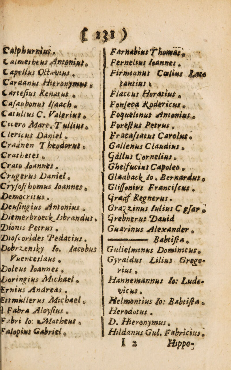 t»?«) Calpbumiut» t aimetbtks jtntonius* C ape Ilus Ott«vtkJ, Caraanus Hieronymus © C arx efius Renatus * Cafaubonus 1/aach © Catuli ut C. Valerius* ■< C utro Alar f, 7“ © C leruus Dani e l . Cradnen T htodorus» Cr ac betes © Orff# loannis . C ruger us Daniel 9 Cry/ofib ornus loannts © Democritus* Deufingius Antonius * Diemerbroeci^/sbrandus» Dionis Petrus * Dtofcorides Tedacius • I /<?. lac&bks | Fuenceslaus, | i£We&/ loannts * iboringms Aficbael© (ErfcfVr Andrtas . Ettmulierhs Adicbael 1 Fabra Aloyfius © Fabri /0: \AlathtUS © Falopius Gabriil © Far nabiusT hornis '9 Ferntltus loannts # Firmanus Cestius fjsea tantius t Flaccus Horatius © Fobjeca Rpdericus © FoquiltnuS Antonius 0 Forefiks Petrus* F raca/satus C avolas 0 Galienus Claudius © (j altus Cornelius * Ghelfucius Capoleo © Glaabacl^lo * B er nardus e Glijjonips Franct/cus # Cjraaf Regnerus • Gra^zinus lui tus C pfar & ijrebnerus Dauid Guarinus Alexander © Babtifla © Gulielmtnus Dominicus © Gyraldus Lilius Grego* rius © Hanntmannus Io: Ludo* vicus © Helmontius Io: Babtifia © Herodotus. Z>. Hieronymus. Hildanus GuL Fabricius •
